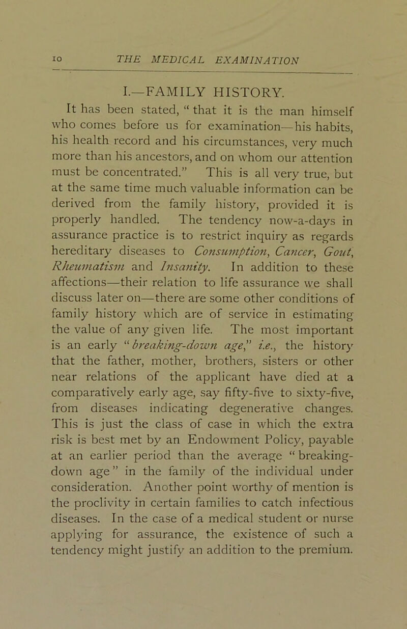 I.—FAMILY HISTORY. It has been stated, “ that it is the man himself who comes before us for examination—his habits, his health record and his circumstances, very much more than his ancestors, and on whom our attention must be concentrated.” This is all very true, but at the same time much valuable information can be derived from the family history, provided it is properly handled. The tendency now-a-days in assurance practice is to restrict inquiry as regards hereditary diseases to Consumption, Cance7% Gout, Rheumatism and Insanity. In addition to these affections—their relation to life assurance we shall discuss later on—there are some other conditions of family history which are of service in estimating the value of any given life. The most important is an early bi'eaking-down age',’ i.e., the history that the father, mother, brothers, sisters or other near relations of the applicant have died at a comparatively early age, say fifty-five to sixty-five, from diseases indicating degenerative changes. This is just the class of case in which the extra risk is best met by an Endowment Policy, payable at an earlier period than the average “ breaking- down age” in the family of the individual under consideration. Another point worthy of mention is the proclivity in certain families to catch infectious diseases. In the case of a medical student or nurse appl}dng for assurance, the existence of such a tendency might justify an addition to the premium.