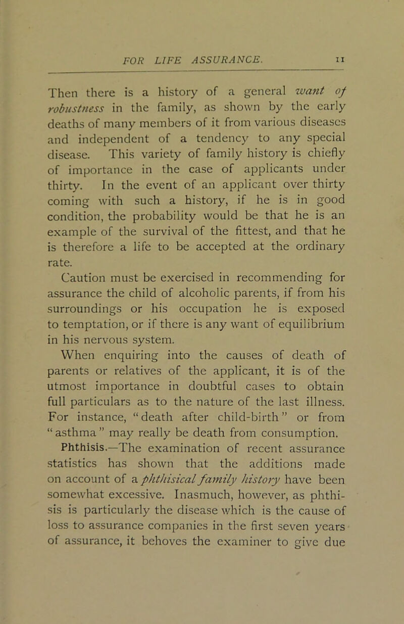 Then there is a history of a general zvani of robustness in the family, as shown by the early deaths of many members of it from various diseases and independent of a tendency to any special disease. This variety of family history is chiefly of importance in the case of applicants under thirty. In the event of an applicant over thirty coming with such a history, if he is in good condition, the probability would be that he is an example of the survival of the fittest, and that he is therefore a life to be accepted at the ordinary rate. Caution must be exercised in recommending for assurance the child of alcoholic parents, if from his surroundings or his occupation he is exposed to temptation, or if there is any want of equilibrium in his nervous system. When enquiring into the causes of death of parents or relatives of the applicant, it is of the utmost importance in doubtful cases to obtain full particulars as to the nature of the last illness. For instance, “death after child-birth” or from “ asthma ” may really be death from consumption. Phthisis.—The examination of recent assurance statistics has shown that the additions made on account of a phthisical family history have been somewhat excessive. Inasmuch, however, as phthi- sis is particularly the disease which is the cause of loss to assurance companies in the first seven years of assurance, it behoves the examiner to give due