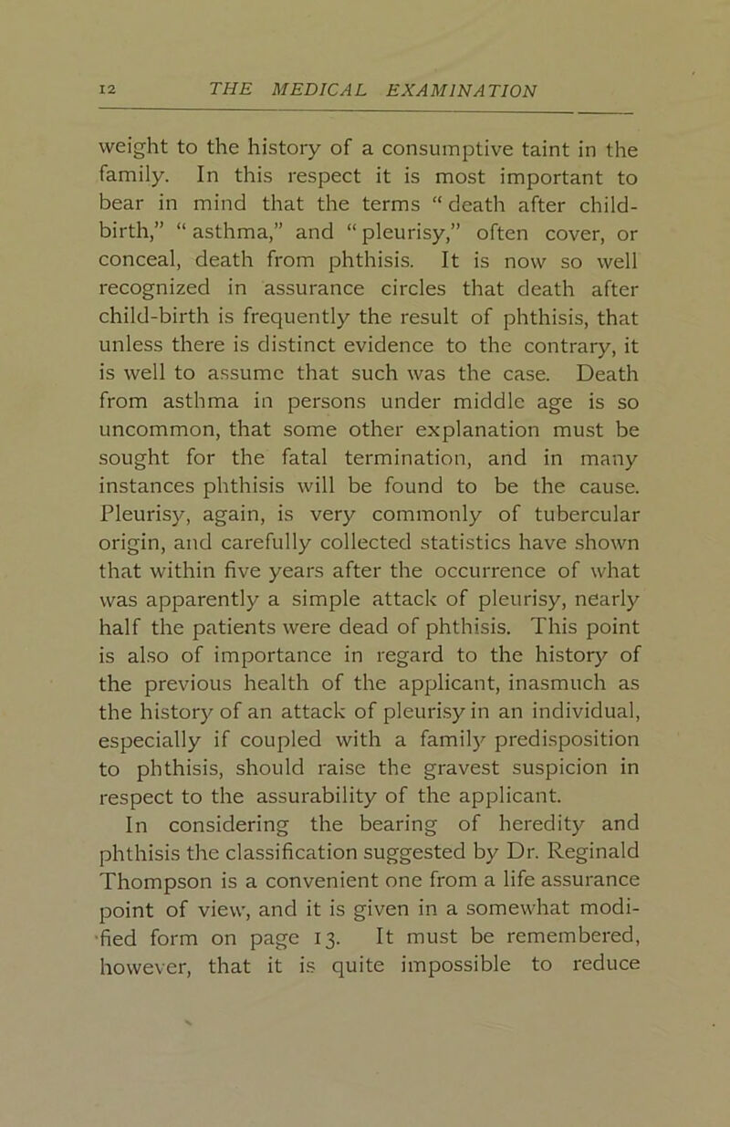 weight to the history of a consumptive taint in the family. In this respect it is most important to bear in mind that the terms “ death after child- birth,” “ asthma,” and “ pleurisy,” often cover, or conceal, death from phthisis. It is now so well recognized in assurance circles that death after child-birth is frequently the result of phthisis, that unless there is distinct evidence to the contrary, it is well to assume that such was the case. Death from asthma in persons under middle age is so uncommon, that some other explanation must be sought for the fatal termination, and in many instances phthisis will be found to be the cause. Pleurisy, again, is very commonly of tubercular origin, and carefully collected statistics have shown that within five years after the occurrence of what was apparently a simple attack of pleurisy, nearly half the patients were dead of phthisis. This point is also of importance in regard to the history of the previous health of the applicant, inasmuch as the history of an attack of pleuri.sy in an individual, especially if coupled with a family predisposition to phthisis, should raise the gravest suspicion in respect to the assurability of the applicant. In considering the bearing of heredity and phthisis the classification suggested by Dr. Reginald Thompson is a convenient one from a life assurance point of view, and it is given in a somewhat modi- •fied form on page 13. It must be remembered, however, that it is quite impossible to reduce