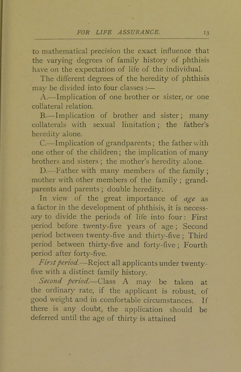 to mathematical precision the exact influence that the varying degrees of family history of phthisis have on the expectation of life of the individual. The different degrees of the heredity of phthisis may be divided into four classes :— A. —Implication of one brother or sister, or one collateral relation. B. — Implication of brother and sister; many collaterals with sexual limitation; the father’s heredity alone. C. —Implication of grandparents; the father with one other of the children; the implication of many brothers and sisters ; the mother’s heredity alone. D. —Father with many members of the family ; mother with other members of the family ; grand- parents and parents ; double heredity. In view of the great importance of age as a factor in the development of phthisis, it is necess- ary to divide the periods of life into four: First period before twenty-five yeai's of age; Second period between twenty-five and thirty-five ; Third period between thirty-five and forty-five; Fourth period after forty-five. First period.—Reject all applicants under twenty- five with a distinct family history. Seco7id period:-—Class A may be taken at the ordinary rate, if the applicant is robust, of good weight and in comfortable circumstances. If there is any doubt, the application should be deferred until the age of thirty is attained