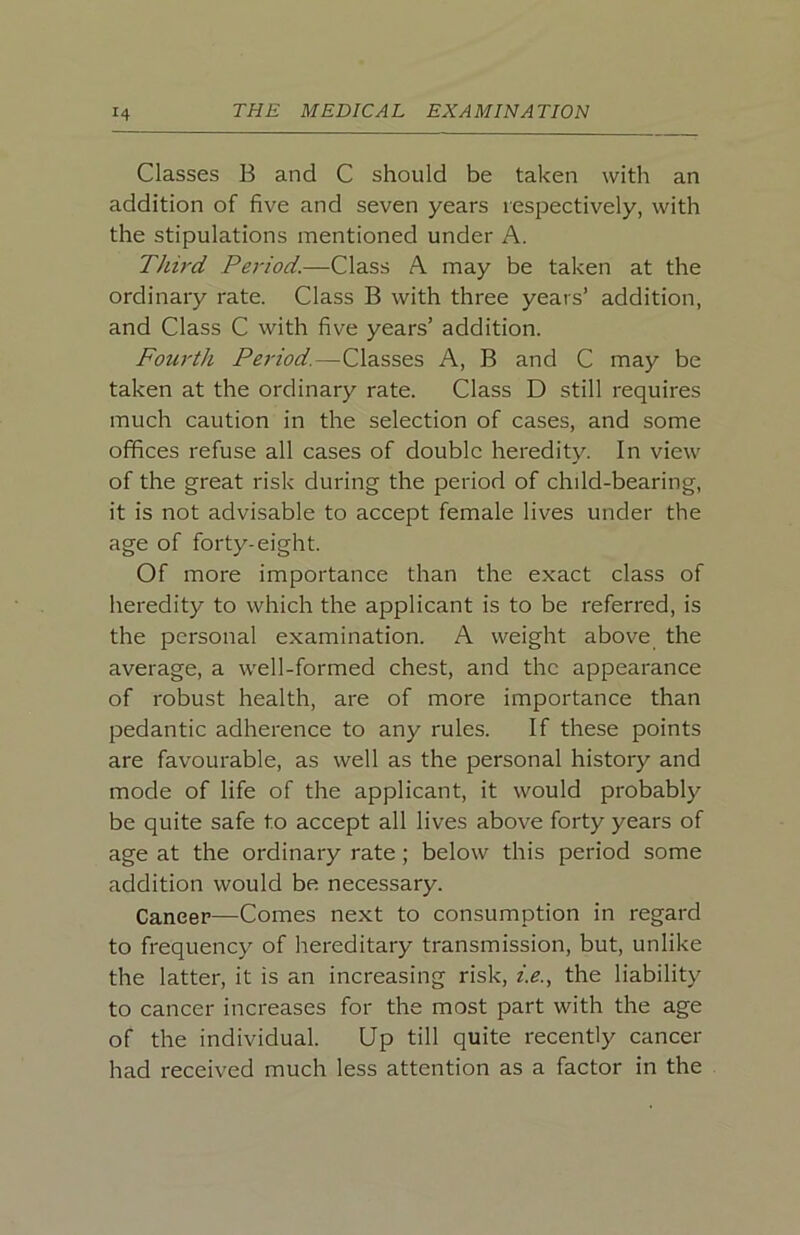 Classes B and C should be taken with an addition of five and seven years respectively, with the stipulations mentioned under A. Third Peidod.—Class A may be taken at the ordinary rate. Class B with three years’ addition, and Class C with five years’ addition. Fourth Period.—Classes A, B and C may be taken at the ordinary rate. Class D still requires much caution in the selection of cases, and some offices refuse all cases of double heredity. In view of the great risk during the period of child-bearing, it is not advisable to accept female lives under the age of forty-eight. Of more importance than the exact class of heredity to which the applicant is to be referred, is the personal examination. A weight above the average, a well-formed chest, and the appearance of robust health, are of more importance than pedantic adherence to any rules. If these points are favourable, as well as the personal history and mode of life of the applicant, it would probably be quite safe to accept all lives above forty years of age at the ordinary rate; below this period some addition would be necessary. Cancer—Comes next to consumption in regard to frequency of hereditary transmission, but, unlike the latter, it is an increasing risk, f.e., the liability to cancer increases for the most part with the age of the individual. Up till quite recently cancer had received much less attention as a factor in the