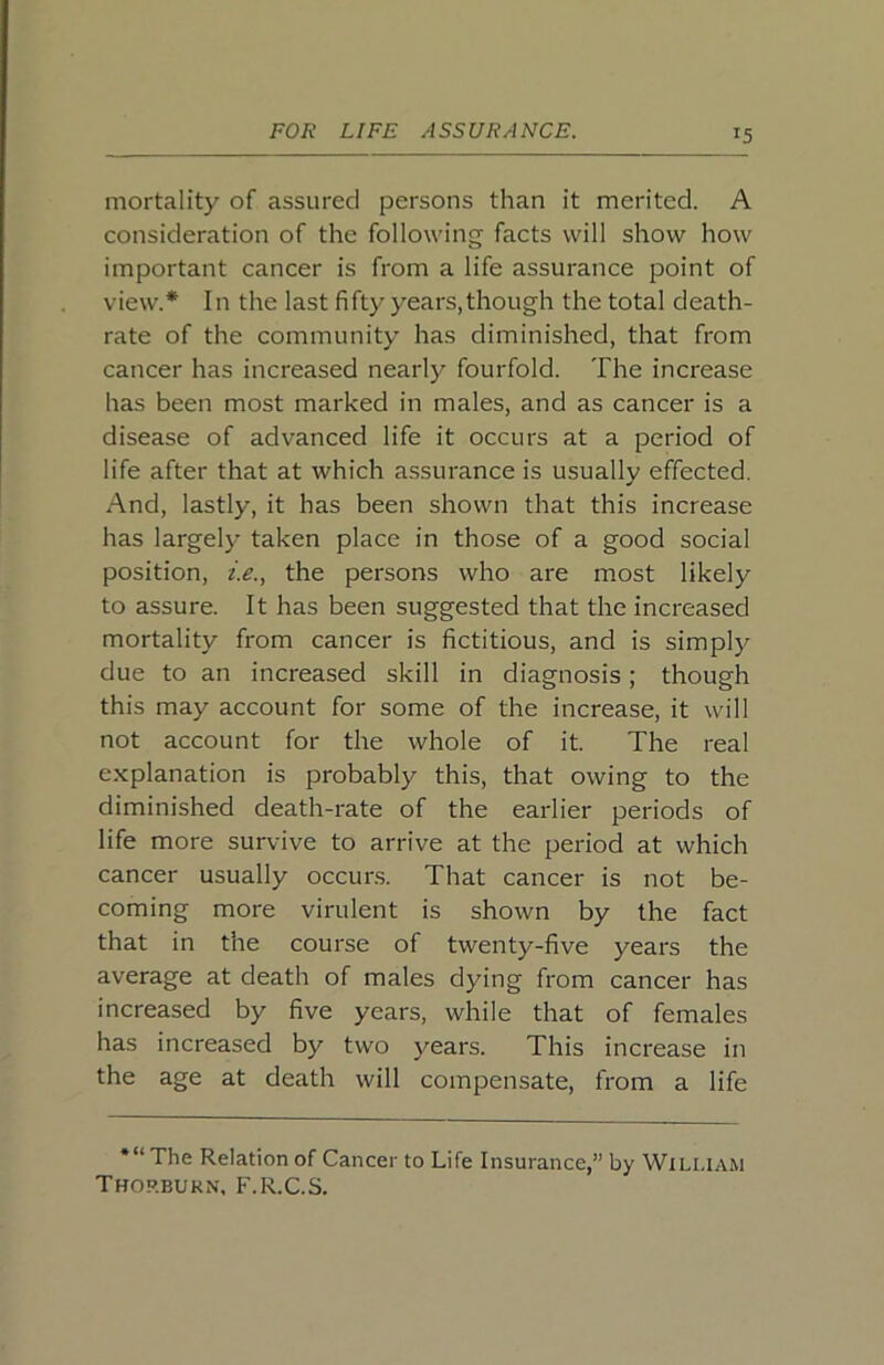 mortality of assured persons than it merited. A consideration of the following facts will show how important cancer is from a life assurance point of view.* In the last fifty years, though the total death- rate of the community has diminished, that from cancer has increased nearly fourfold. The increase has been most marked in males, and as cancer is a disease of advanced life it occurs at a period of life after that at which assurance is usually effected. And, lastly, it has been shown that this increase has largely taken place in those of a good social position, ie., the persons who are most likely to assure. It has been suggested that the increased mortality from cancer is fictitious, and is simply due to an increased skill in diagnosis; though this may account for some of the increase, it will not account for the whole of it. The real explanation is probably this, that owing to the diminished death-rate of the earlier periods of life more survive to arrive at the period at which cancer usually occur.s. That cancer is not be- coming more virulent is shown by the fact that in the course of twenty-five years the average at death of males dying from cancer has increased by five years, while that of females has increased by two j'^ears. This increase in the age at death will compensate, from a life *“ The Relation of Cancer to Life Insurance,” by William Thop.bukn, F.R.C.S.