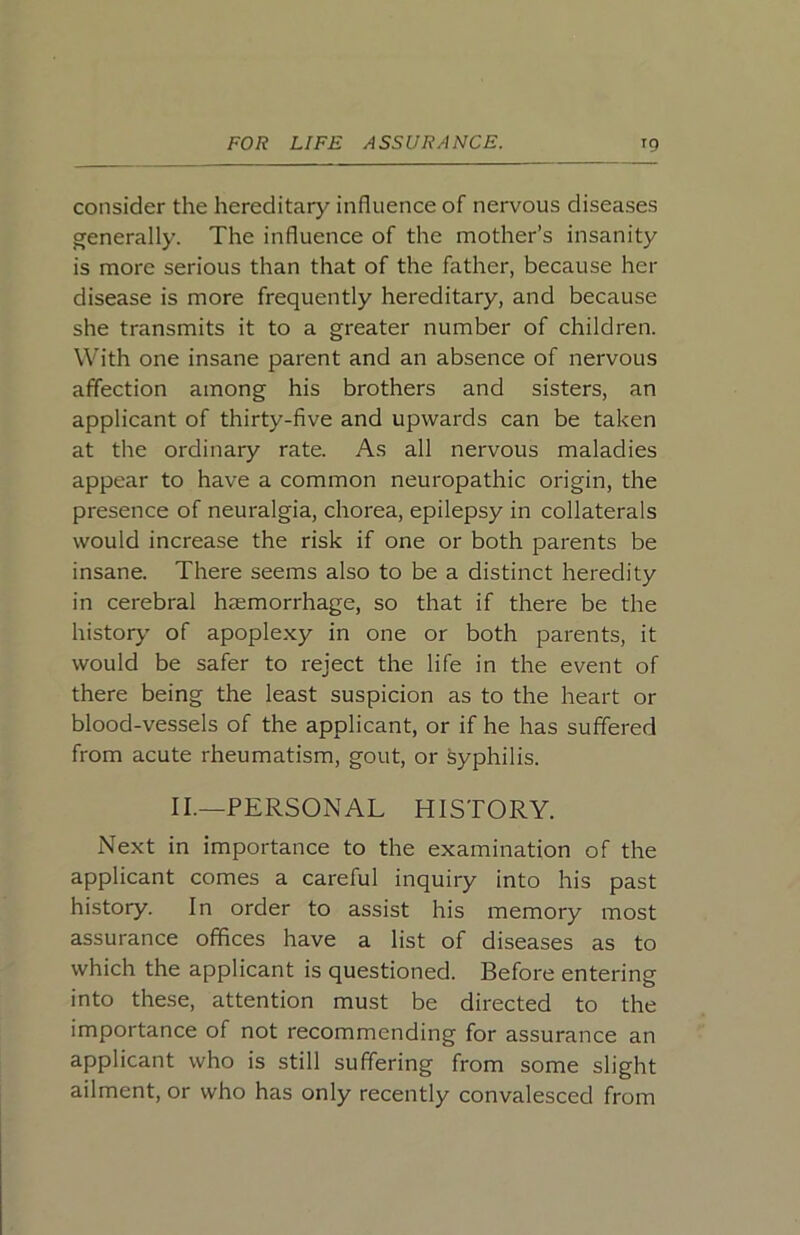 consider the hereditary influence of nervous diseases generally. The influence of the mother’s insanity is more serious than that of the father, because her disease is more frequently hereditary, and because she transmits it to a greater number of children. With one insane parent and an absence of nervous affection among his brothers and sisters, an applicant of thirty-five and upwards can be taken at the ordinary rate. As all nervous maladies appear to have a common neuropathic origin, the presence of neuralgia, chorea, epilepsy in collaterals would increase the risk if one or both parents be insane. There seems also to be a distinct heredity in cerebral heemorrhage, so that if there be the history' of apoplexy in one or both parents, it would be safer to reject the life in the event of there being the least suspicion as to the heart or blood-vessels of the applicant, or if he has suffered from acute rheumatism, gout, or Syphilis. II.—PERSONAL HISTORY. Next in importance to the examination of the applicant comes a careful inquiry into his past history. In order to assist his memory most assurance offices have a list of diseases as to which the applicant is questioned. Before entering into these, attention must be directed to the importance of not recommending for assurance an applicant who is still suffering from some slight ailment, or who has only recently convalesced from