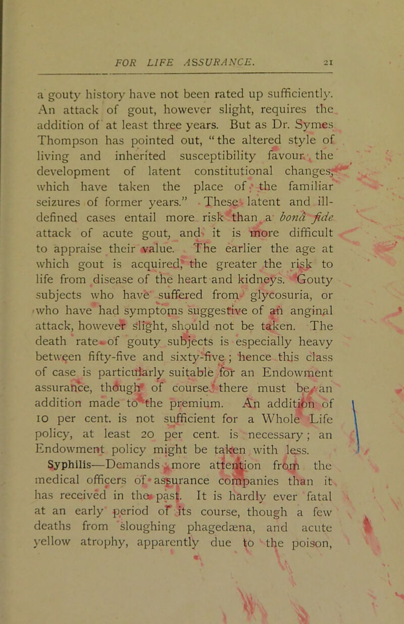 a gouty history have not been rated up sufficiently. An attack of gout, however slight, requires the addition of at least three years. But as Dr. Symes Thompson has pointed out, “ the altered style of living and inherited susceptibility favour. ^ the development of latent constitutional changesj^ which have taken the place of;* the familiar' seizures of former years.” These.v latent and ill- defined cases entail more risk ‘than_^a- bona fide. attack of acute gout, and> it is more difficult to appraise their -value. The earlier the age at which gout is acquired* the greater the rigjj to life from disease of the heart and kidneys, ^jouty subjects who have' suffered from-' glycosuria, or •who have had symptopis suggestive of ari anginal attack, howeve?^ Slight, should not be taken. The death rate^of gouty sul^ects is ‘especially heavy between fifty-five and sixty-five ; hence this class of case is particuterly suitable for an Endowment assurance, thduglif of course.? there must b^-an addition made td'^the premium. An addit^n of lO per cent, is not sufficient for a Whole Life policy, at least 20 per cent, is necessary; an Endowment policy might be takfen with less. Syphilis—Demands ^more attei^on fro.m the medical officers o'C* assurance companies than it has received in tha»pas|. It is hardly ever fatal at an early period of its course, though a few deaths from 'sloughing phagedaena, and acute j'ellow atrophy, apparently due to the poison.