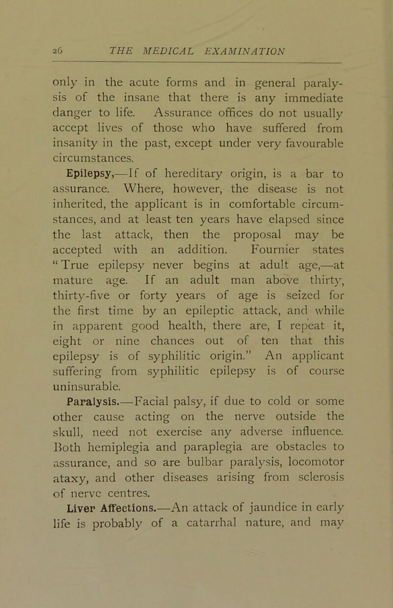 only in the acute forms and in general paraly- sis of the insane that there is any immediate danger to life. Assurance offices do not usually accept lives of those who have suffered from insanity in the past, except under very favourable circumstances. Epilepsy,—If of hereditary origin, is a bar to assurance. Where, however, the disease is not inherited, the applicant is in comfortable circum- stances, and at least ten years have elapsed since the last attack, then the proposal may be accepted with an addition. Fournier states “True epilepsy never begins at adult age,—at mature age. If an adult man above thirtj', thirty-five or forty years of age is seized for the first time by an epileptic attack, and while in apparent good health, there are, I repeat it, eight or nine chances out of ten that this epilepsy is of syphilitic origin.” An applicant suffering from syphilitic epilepsy is of course uninsurable. Paralysis.—-Facial palsy, if due to cold or some other cause acting on the nerve outside the skull, need not exercise any adverse influence. Both hemiplegia and paraplegia are obstacles to assurance, and so are bulbar paralysis, locomotor ataxy, and other diseases arising from sclerosis of nerve centres. Liver Affections.—An attack of jaundice in early life is probably of a catarrhal nature, and may