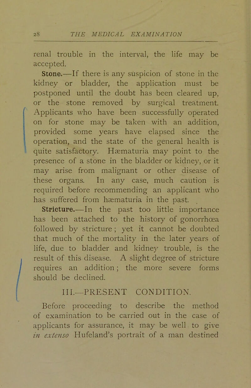 renal trouble in the interval, the life may be accepted. Stone.—If there is any suspicion of stone in the kidney or bladder, the application must be postponed until the doubt has been cleared up, or the stone removed by surgical treatment. Applicants who have been successfully operated on for stone may be taken with an addition, provided some years have elapsed since the operation, and the state of the general health is quite satisfactory. Haematuria may point to the presence of a stone in the bladder or kidney, or it may arise from malignant or other disease of these organs. In any case, much caution is required before recommending an applicant who has suffered from haematuria in the past. Stricture.—In the past too little importance has been attached to the history of gonorrhoea followed by stricture ; yet it cannot be doubted that much of the mortality in the later years of life, due to bladder and kidne}'’ trouble, is the result of this disease. A slight degree of stricture requires an addition ; the more severe forms should be declined. III.—PRESENT CONDITION. Before proceeding to describe the method of examination to be carried out in the case of applicants for assurance, it may be well to give in extenso Hufeland’s portrait of a man destined