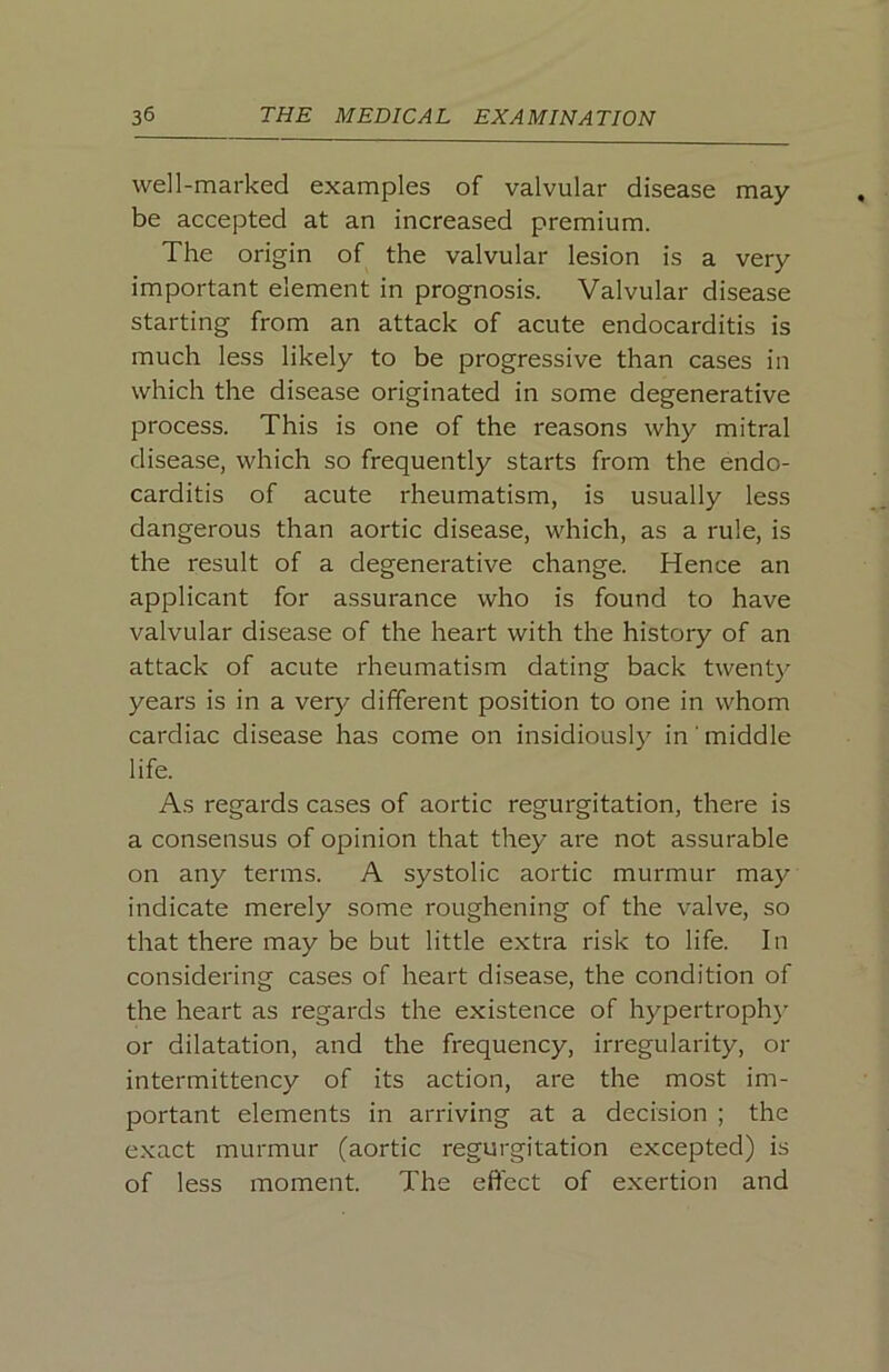 well-marked examples of valvular disease may- be accepted at an increased premium. The origin of the valvular lesion is a very important element in prognosis. Valvular disease starting from an attack of acute endocarditis is much less likely to be progressive than cases in which the disease originated in some degenerative process. This is one of the reasons why mitral disease, which so frequently starts from the endo- carditis of acute rheumatism, is usually less dangerous than aortic disease, which, as a rule, is the result of a degenerative change. Hence an applicant for assurance who is found to have valvular disease of the heart with the history of an attack of acute rheumatism dating back twenty years is in a very different position to one in whom cardiac disease has come on insidiously in middle life. As regards cases of aortic regurgitation, there is a consensus of opinion that they are not assurable on any terms. A systolic aortic murmur may indicate merely some roughening of the valve, so that there may be but little extra risk to life. In considering cases of heart disease, the condition of the heart as regards the existence of hypertroph}’ or dilatation, and the frequency, irregularity, or intermittency of its action, are the most im- portant elements in arriving at a decision ; the exact murmur (aortic regurgitation excepted) is of less moment. The effect of exertion and