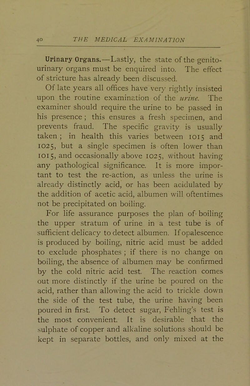 Urinary Organs.—Lastly, the state of the genito- urinary organs must be enquired into. The effect of stricture has already been discussed. Of late years all offices have very rightly insisted upon the routine examination of the urine. The examiner should require the urine to be passed in his presence ; this ensures a fresh specimen, and prevents fraud. The specific gravity is usually taken ; in health this varies between 1015 and 1025, but a single specimen is often lower than 1015, and occasionally above 1025, without having any pathological significance. It is more impor- tant to test the re-action, as unless the urine is already distinctly acid, or has been acidulated by the addition of acetic acid, albumen will oftentimes not be precipitated on boiling. For life assurance purposes the plan of-boiling the upper stratum of urine in a test tube is of sufficient delicacy to detect albumen. If opalescence is produced by boiling, nitric acid must be added to exclude phosphates ; if there is no change on boiling, the absence of albumen may be confirmed by the cold nitric acid test. The reaction comes out more distinctly if the urine be poured on the acid, rather than allowing the acid to trickle down the side of the test tube, the urine having been poured in first. To detect sugar, Fehling’s test is the most convenient. It is desirable that the sulphate of copper and alkaline solutions should be kept in separate bottles, and only mixed at the
