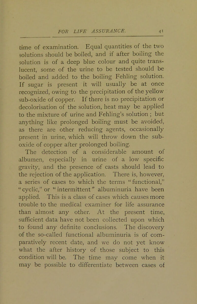 time of examination. Equal quantities of the two solutions should be boiled, and if after boiling the solution is of a deep blue colour and quite trans- lucent, some of the urine to be tested should be boiled and added to the boiling Fehling solution. If sugar is present it will usually be at once recognized, owing to the precipitation of the yellow sub-oxide of copper. If there is no precipitation or decolorisation of the solution, heat may be applied to the mixture of urine and Fehling’s solution ; but anything like prolonged boiling must be avoided, as there are other reducing agents, occasionally present in urine, which will throw down the sub- oxide of copper after prolonged boiling. The detection of a considerable amount of albumen, especially in urine of a low specific gravity, and the presence of casts should lead to the rejection of the application. There is, however, a series of cases to which the terms “ functional,” “cyclic,” or “intermittent” albuminuria have been applied. This is a class of cases which causes more trouble to the medical examiner for life assurance than almost any other. At the present time, sufficient data have not been collected upon which to found any definite conclusions. The discovery of the so-called functional albuminuria is of com- paratively recent date, and we do not yet know what the after history of those subject to this condition will be. The time may come when it may be possible to differentiate between cases of