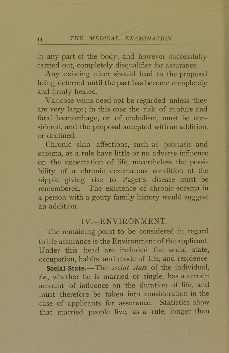 in any part of the body, and however successfully carried out, completely disqualifies for assurance. Any existing ulcer should lead to the proposal being deferred until the part has become completely and firmly healed. Varicose veins need not be regarded unless they are very large; in this case the risk of rupture and fatal haemorrhage, or of embolism, must be con- sidered, and the proposal accepted with an addition, or declined. Chronic skin affections, such as psoriasis and eczema, as a rule have little or no adverse influence on the expectation of life, nevertheless the possi- bility of a chronic eczematous condition of the nipple giving rise to Paget’s disease must be remembered. The existence of chronic eczema in a person with a gouty family history would suggest an addition. IV.—ENVIRONMENT. The remaining point to be considered in regard to life assurance is the Environment of the applicant. Under this head are included the social state, occupation, habits and mode of life, and residence. Social State,—The social state of the individual, i.e., whether he is married or single, has a certain amount of influence on the duration of life, and must therefore be taken into consideration in the case of applicants for assurance. Statistics show that married people live, as a rule, longer than