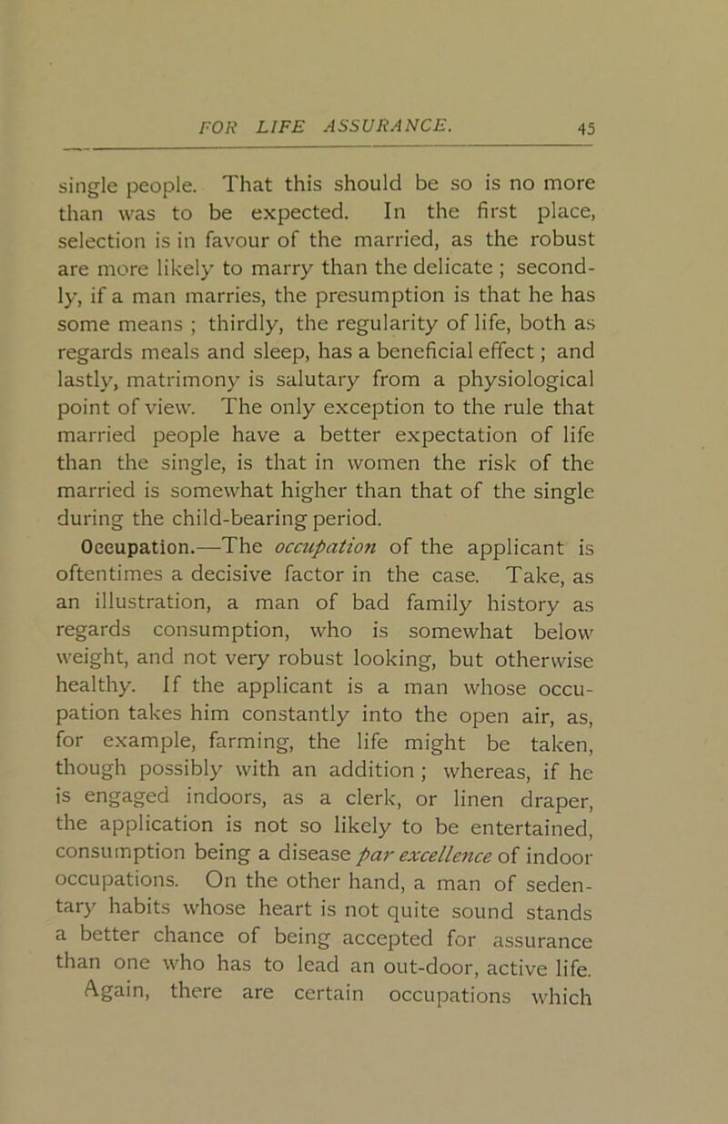 single people. That this should be so is no more than was to be expected. In the first place, selection is in favour of the married, as the robust are more likely to marry than the delicate ; second- ly, if a man marries, the presumption is that he has some means ; thirdly, the regularity of life, both as regards meals and sleep, has a beneficial effect; and lastly, matrimony is salutary from a physiological point of view. The only exception to the rule that married people have a better expectation of life than the single, is that in women the risk of the married is somewhat higher than that of the single during the child-bearing period. Occupation.—The occupation of the applicant is oftentimes a decisive factor in the case. Take, as an illustration, a man of bad family history as regards consumption, who is somewhat below weight, and not very robust looking, but otherwise healthy. If the applicant is a man whose occu- pation takes him constantly into the open air, as, for example, farming, the life might be taken, though possibly with an addition ; whereas, if he is engaged indoors, as a clerk, or linen draper, the application is not so likely to be entertained, consumption being a disease par excellence of indoor occupations. On the other hand, a man of seden- tary habits whose heart is not quite sound stands a better chance of being accepted for assurance than one who has to lead an out-door, active life. Again, there are certain occupations which