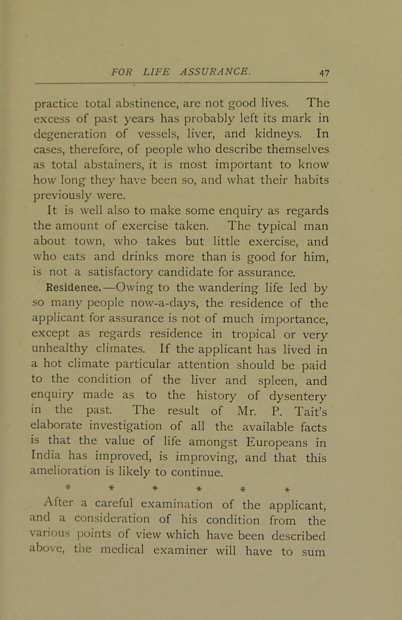 practice total abstinence, are not good lives. The excess of past years has probably left its mark in degeneration of vessels, liver, and kidneys. In cases, therefore, of people who describe themselves as total abstainers, it is most important to know how long they have been so, and what their habits previously were. It is well also to make some enquiry as regards the amount of exercise taken. The typical man about town, who takes but little exercise, and who eats and drinks more than is good for him, is not a satisfactory candidate for assurance. Residence.—Owing to the wandering life led by so many people now-a-days, the residence of the applicant for assurance is not of much importance, except as regards residence in tropical or very unhealthy climates. If the applicant has lived in a hot climate particular attention should be paid to the condition of the liver and spleen, and enquiry made as to the history of dysentery in the past. The result of Mr. P. Tait’s elaborate investigation of all the available facts is that the value of life amongst Europeans in India has improved, is improving, and that this amelioration is likely to continue. ***** ^^ After a careful examination of the applicant, and a consideration of his condition from the various points of view which have been described above, the medical examiner will have to sum