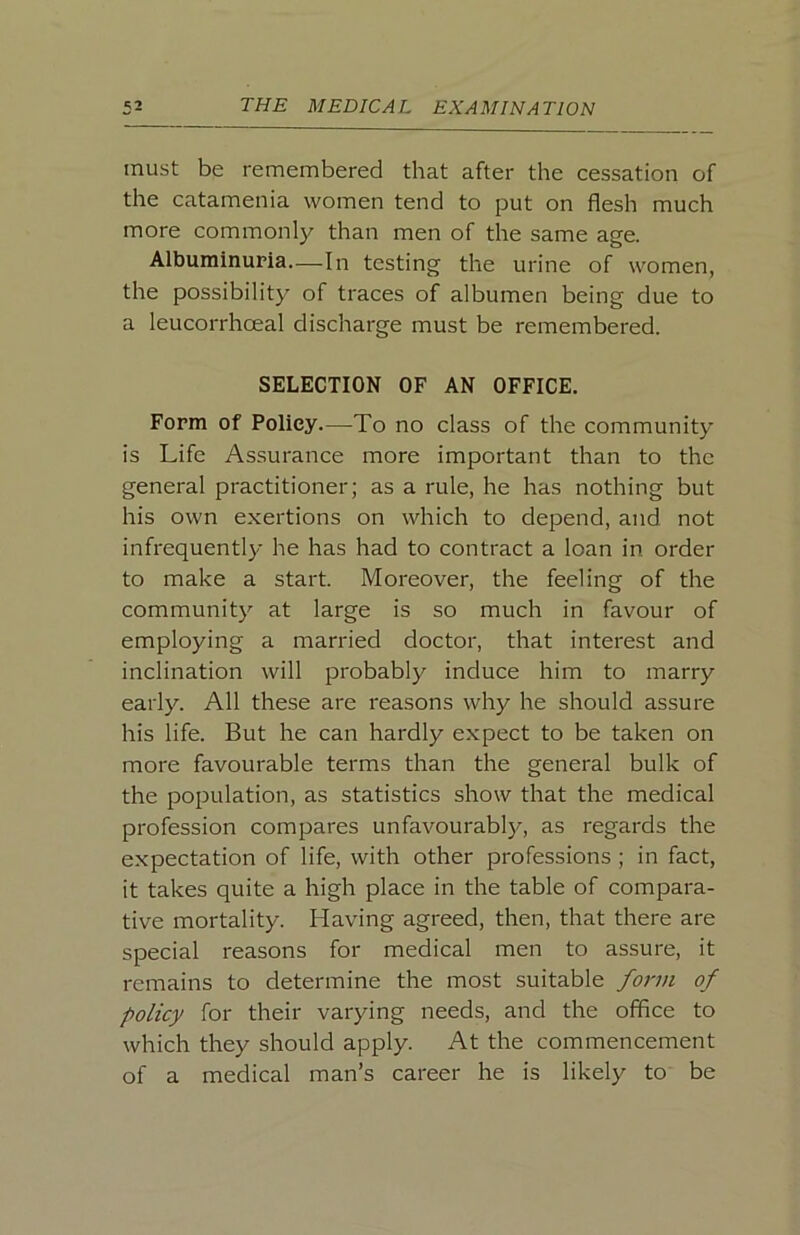 must be remembered that after the cessation of the catamenia women tend to put on flesh much more commonly than men of the same age. Albuminuria—In testing the urine of women, the possibility of traces of albumen being due to a leucorrhoeal discharge must be remembered. SELECTION OF AN OFFICE. Form of Policy—^To no class of the community is Life Assurance more important than to the general practitioner; as a rule, he has nothing but his own exertions on which to depend, and not infrequently he has had to contract a loan in order to make a start. Moreover, the feeling of the community at large is so much in favour of employing a married doctor, that interest and inclination will probably induce him to marry early. All these are reasons why he should assure his life. But he can hardly expect to be taken on more favourable terms than the general bulk of the population, as statistics show that the medical profession compares unfavourably, as regards the expectation of life, with other professions ; in fact, it takes quite a high place in the table of compara- tive mortality. Having agreed, then, that there are special reasons for medical men to assure, it remains to determine the most suitable form of policy for their varying needs, and the office to which they should apply. At the commencement of a medical man’s career he is likely to be