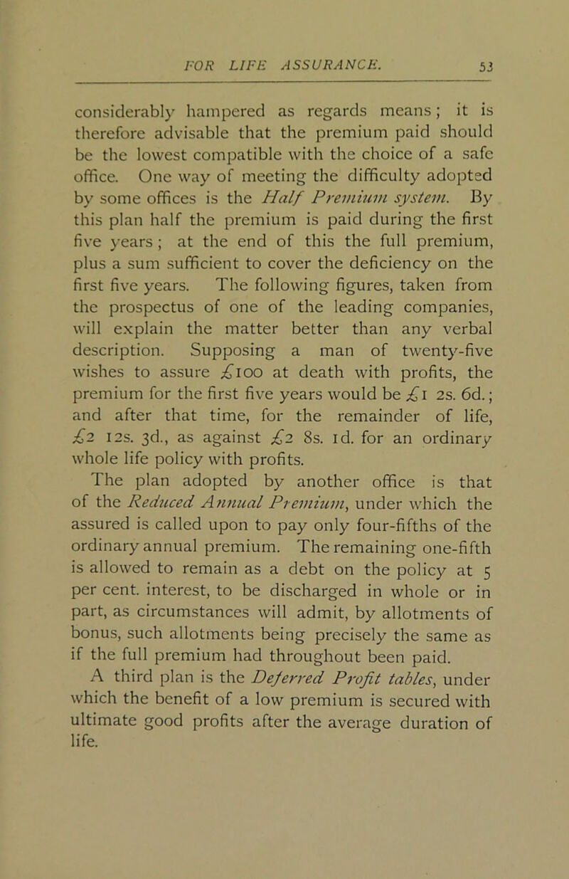 considerably hampered as regards means; it is therefore advisable that the premium paid should be the lowest compatible with the choice of a safe office. One way of meeting the difficulty adopted by some offices is the Half Premmin system. By this plan half the premium is paid during the first five years ; at the end of this the full premium, plus a sum sufficient to cover the deficiency on the first five years. The following figures, taken from the prospectus of one of the leading companies, will explain the matter better than any verbal description. Supposing a man of twenty-five wishes to assure ;^ioo at death with profits, the premium for the first five years would be £i 2s. 6d.; and after that time, for the remainder of life, £2 I2S. 3d., as against £2 8s. id. for an ordinary whole life policy with profits. The plan adopted by another office is that of the Reduced Annual Premium, under which the assured is called upon to pay only four-fifths of the ordinary annual premium. The remaining one-fifth is allowed to remain as a debt on the policy at 5 per cent, interest, to be discharged in whole or in part, as circumstances will admit, by allotments of bonus, such allotments being precisely the same as if the full premium had throughout been paid. A third plan is the Deferred Profit tables, under which the benefit of a low premium is secured with ultimate good profits after the average duration of life.