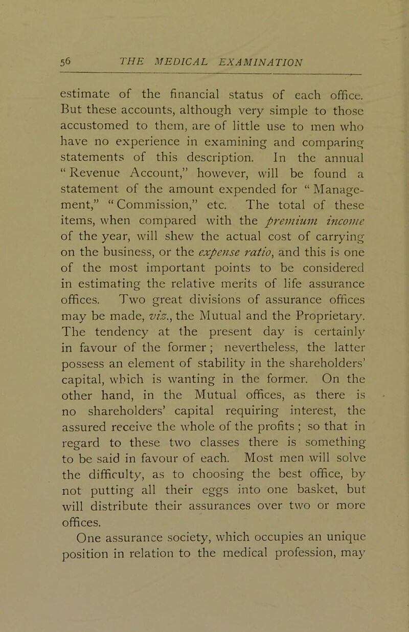 estimate of the financial status of each office. But these accounts, although very simple to those accustomed to them, are of little use to men who have no experience in examining and comparing statements of this description. In the annual “ Revenue Account,” however, will be found a statement of the amount expended for “ Manage- ment,” “ Commission,” etc. The total of these items, when compared with the premium income of the year, will shew the actual cost of carrying on the business, or the expense ratio, and this is one of the most important points to be considered in estimating the relative merits of life assurance offices. Two great divisions of assurance offices may be made, vis., the Mutual and the Proprietary. The tendency at the present day is certainly in favour of the former; nevertheless, the latter possess an element of stability in the shareholders’ capital, which is wanting in the former. On the other hand, in the Mutual offices, as there is no shareholders’ capital requiring interest, the assured receive the whole of the profits ; so that in regard to these two classes there is something to be said in favour of each. Most men will solve the difficulty, as to choosing the best office, by not putting all their eggs into one basket, but will distribute their assurances over two or more offices. One assurance society, which occupies an unique position in relation to the medical profe.ssion, may