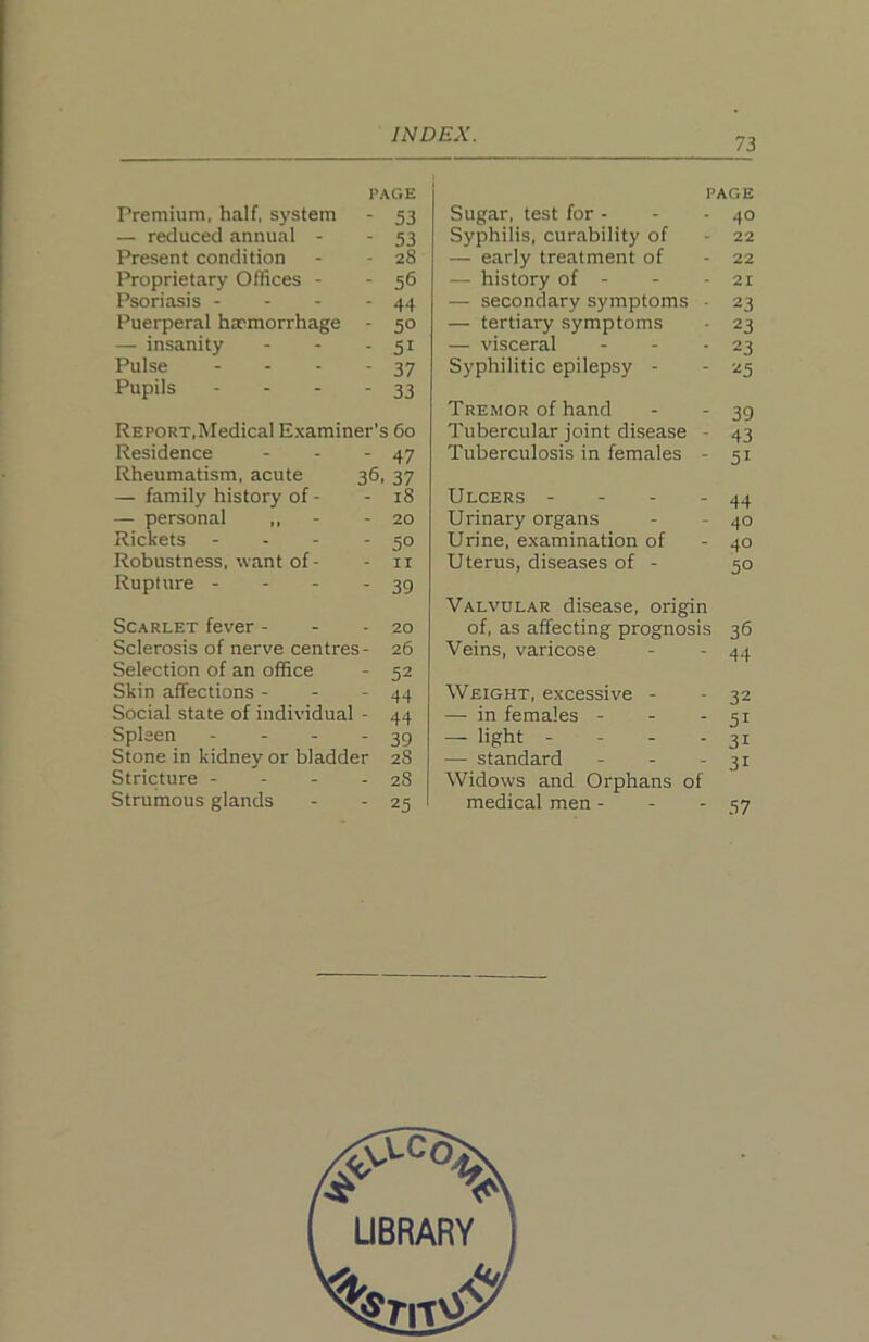 73 PAGE Premium, half, system - 53 — reduced annual - - 53 Present condition - - 28 Proprietary Offices - - 56 Psoriasis - - - - 44 Puerperal haemorrhage - 50 — insanity - - - 51 Pulse - - - - 37 Pupils - - - - 33 REPORT,Medical Examiner's 60 Residence - - - 47 Rheumatism, acute 36, 37 — family history of - - 18 — personal ,, - - 20 Rickets - - - *50 Robustness, want of - - ii Rupture - - - - 39 Scarlet fever - - - 20 Sclerosis of nerve centres- 26 Selection of an office - 52 Skin affections - - - 44 Social state of individual - 44 Spleen - - - - 39 Stone in kidney or bladder 28 Stricture - - - - 28 Strumous glands - - 25 PAGE Sugar, test for - - - 40 Syphilis, curability of - 22 — early treatment of - 22 — history of - - - 21 — secondary symptoms ■ 23 — tertiary symptoms • 23 — visceral - - - 23 Syphilitic epilepsy - - 25 Tremor of hand - - 39 Tubercular joint disease - 43 Tuberculosis in females - 51 Ulcers - - - - 44 Urinary organs - - 40 Urine, examination of - 40 Uterus, diseases of - 50 Valvular disease, origin of, as affecting prognosis 36 Veins, varicose - - 44 Weight, excessive - - 32 — in females - - - 51 — light - - - - 31 — standard - - - 31 Widows and Orphans of medical men - - - 37