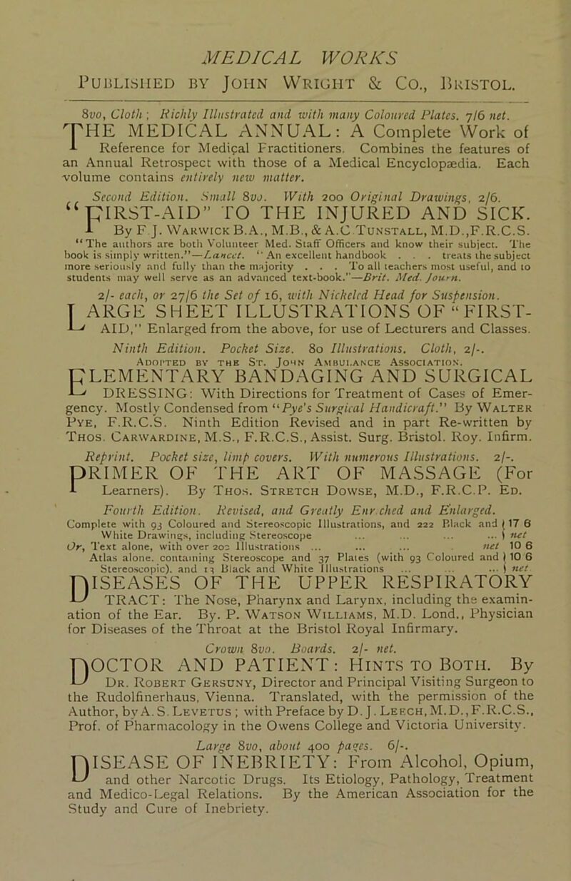 PuisLisiiED BY John Wright & Co., Bristol. 8vo, Cloth ; Richly Ilhtstrated and with many Coloured Plates. 7/6 net. PE MEDICAL ANNUAL: A Complete Work of Reference for Medical Practitioners. Combines the features of an Annual Retrospect with those of a Medical Encyclopaedia. Each volume contains entirely new matter. Second Edition. Small 8vo. With 200 Original Drawings. 2/6. “PIRST-AID” TO THE INJURED AND SICK. A By F J. Warwick B. A., M.B., & A.C Tunstall, M.D.,F.R.C.S. **The authors are both Volunteer Med. Staff Officers and know their subject. Tlie book is simply written.”—Lancet. An excellent handbook . . . treats the subject more seriously and fully than the majority . . . To all teachers most useful, and to students may well serve as an advanced text-book.—Brit. Med. Journ. 2/- each, or 27/6 the Set of 16, ivith Nickeled Head for Suspension. T ARGE SHEET ILLUSTRATIONS OF“FIRST- E' AID, Enlarged from the above, for use of Lecturers and Classes. Ninth Edition. Pocket Size. 8o Illustrations. Cloth, 2/-. Adopted bv the St. John Ambulance Association. CLEMENTARY BANDAGING AND SURGICAL C DRESSING: With Directions for Treatment of Cases of Emer- gency. Mostly Condensed from “Pye's Surgical Handicraft. By Walter Pye, F.R.C.S. Ninth Edition Revised and in part Re-written by Thos. Carwardine, M.S., F.R.C.S., Assist. Surg. Bristol. Roy. Infirm. Reprint. Pocket size, limp covers. With numerous Illustrations. 2/-. DRIMER OF THE ART OF MASSAGE (For i Learners). By Thos. Stretch Dowse, M.D., F.R.C.P. Ed. Fourth Edition. Revised, and Greatly Enrdied and E^nlarged. Complete with 93 Coloured and Stereoscopic Illustrations, and 222 Black and (17 6 White Drawings, including Stereoscope ... ... ... ... 1 ftet Or, Text alone, with over 200 Illustrations ... ... ... net 10 6 Atlas alone, containing Stereoscope and 37 Plates (with 93 Coloured and (10 6 Stereoscopic), and 1^ Black and White Iliu.sirations ... .. ... j net niSEASES OF THE UPPER RESPIRATORY L' TR.ACT: The Nose, Pharynx and Larynx, including the examin- ation of the Ear. By. P. Wat.so.v Williams, M.D. Lond., Physician for Diseases of the Throat at the Bristol Royal Infirmary. Crown 8vo. Boards. 2/- net. nOCTOR AND PATIENT: Hint.s TO Both. By L' Dr. Robert Gershny, Director and Principal Visiting Surgeon to the Rudolfinerhaus, Vienna. Translated, with the permission of the Author, by A. S. Levetus ; with Preface by D. J. Leech, M.D., F.R.C.S., Prof, of Pharmacology in the Owens College and Victoria University. Large 8vo, about 400 pas;es. 6/-. niSEASE OF INEBRIETY: From Alcohol, Opium, cJ and other Narcotic Drugs. Its Etiology, Pathology, Treatment and Medico-Legal Relations. By the American Association for the Study and Cure of Inebriety.