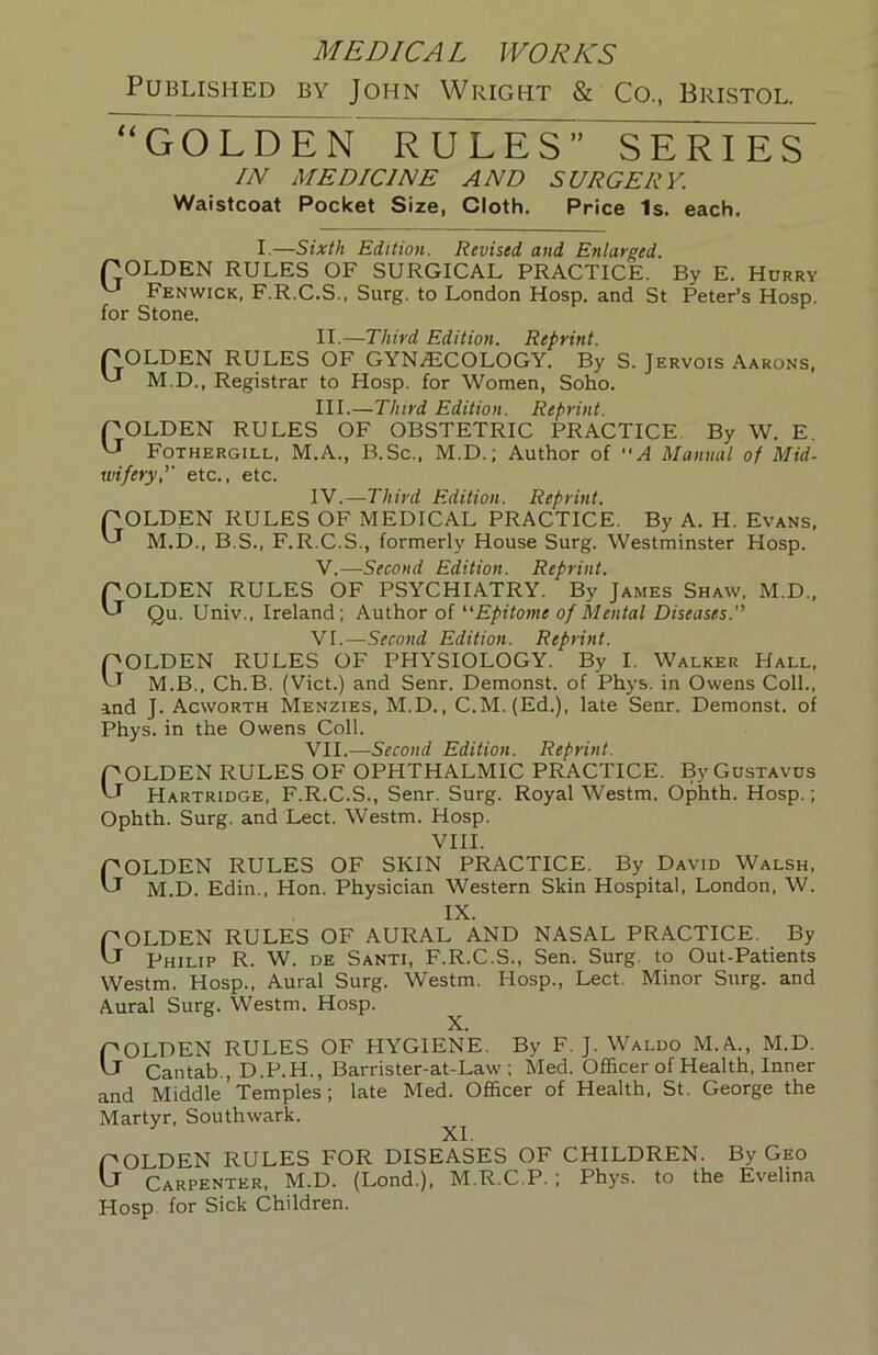 Published by John Wright & Co., Bristol. GOLDEN RULES” SERIES IN MEDICINE AND SURGERY. Waistcoat Pocket Size, Cloth. Price Is. each. I.—Sixth Edition. Revised and Enlarged. rOLDEN RULES OF SURGICAL PRACTICE. By E. Hurry '-J Fenwick, F.R.C.S., Surg. to London Hosp. and St Peter’s Hosp. for Stone. II. —Third Edition. Reprint. COLDEN RULES OF GYNiECOLOGY. By S. Jervois Aarons, M.D., Registrar to Hosp. for Women, Soho. III. —Third Edition. Reprint. pOLDEN RULES OF OBSTETRIC PRACTICE By W. E. Fothergill, M.A., B.Sc., M.D.; Author of A Manual of Mid- wifery,’’ etc., etc. W.—Third Edition. Reprint. pOLDEN RULES OF MEDICAL PRACTICE. By A. H. Evans, M.D., B.S., F.R.C.S., formerly House Surg. Westminster Hosp. V. —Second Edition. Reprint. pOLDEN RULES OF PSYCHIATRY. By James Shaw, M.D., Cl Qu. Univ., Ireland; Author of Epitome of Mental Diseases. VI. —Second Edition. Reprint. pOLDEN RULES OF PHYSIOLOGY. By I. Walker Hall, M.B., Ch.B. (Viet.) and Senr. Demonst. of Phys. in Owens Coll., and J. Acworth Menzies, M.D., C.M. (Ed.), late Senr. Demonst. of Phys. in the Owens Coll. VII. —Second Edition. Reprint. POLDEN RULES OF OPHTHALMIC PRACTICE. ByGusTAVus Ct Hartridge, F.R.C.S., Senr. Surg. Royal Westm. Ophth. Hosp.; Ophth. Surg. and Lect. Westm. Hosp. VIII. pOLDEN RULES OF SKIN PRACTICE. By David Walsh, Cl M.D. Edin., Hon. Physician Western Skin Hospital, London, W. IX. pOLDEN RULES OF AURAL AND NASAL PRACTICE. By Cl Philip R. W. de Santi, F.R.C.S., Sen. Surg. to Out-Patients Westm. Hosp., Aural Surg. Westm. Hosp., Lect. Minor Surg. and Aural Surg. Westm. Hosp. ^ POLDEN RULES OF HYGIENE. By F. J. Waldo M.A., M.D. Cr Cantab,, D.P.H., Barrister-at-Law ; Med. Officer of Health, Inner and Middle Temples; late Med. Officer of Health, St. George the Martyr, Southwark. XI. POLDEN RULES FOR DISEASES OF CHILDREN. By Geo 'J Carpenter, M.D. (Lond.), M.R.C.P. ; Phys. to the Evelina Hosp. for Sick Children.