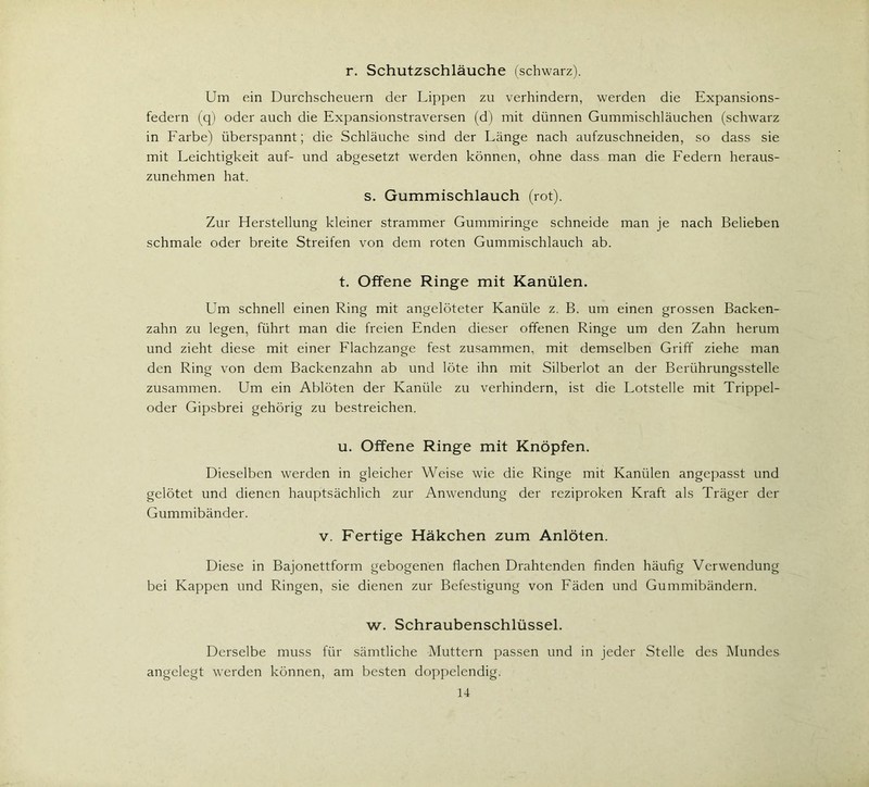 r. Schutzschläuche (schwarz). Um ein Durchscheuern der Lippen zu verhindern, werden die Expansions- federn (q) oder auch die Expansionstraversen (d) mit dünnen Gummischläuchen (schwarz in Farbe) überspannt; die Schläuche sind der Länge nach aufzuschneiden, so dass sie mit Leichtigkeit auf- und abgesetzt werden können, ohne dass man die Federn heraus- zunehmen hat. s. Gummischlauch (rot). Zur Herstellung kleiner strammer Gummiringe schneide man je nach Belieben schmale oder breite Streifen von dem roten Gummischlauch ab. t. Offene Ringe mit Kanülen. Um schnell einen Ring mit angelöteter Kanüle z. B. um einen grossen Backen- zahn zu legen, führt man die freien Enden dieser offenen Ringe um den Zahn herum und zieht diese mit einer Flachzange fest zusammen, mit demselben Griff ziehe man den Ring von dem Backenzahn ab und löte ihn mit Silberlot an der Berührungsstelle zusammen. Um ein Ablöten der Kanüle zu verhindern, ist die Lotstelle mit Trippel- oder Gipsbrei gehörig zu bestreichen. u. Offene Ringe mit Knöpfen. Dieselben werden in gleicher Weise wie die Ringe mit Kanülen angepasst und gelötet und dienen hauptsächlich zur Anwendung der reziproken Kraft als Träger der Gummibänder. v. Fertige Häkchen zum Anlöten. Diese in Bajonettform gebogenen flachen Drahtenden finden häufig Verwendung bei Kappen und Ringen, sie dienen zur Befestigung von Fäden und Gummibändern. w. Schraubenschlüssel. Derselbe muss für sämtliche Muttern passen und in jeder Stelle des Mundes angelegt werden können, am besten doppelendig.