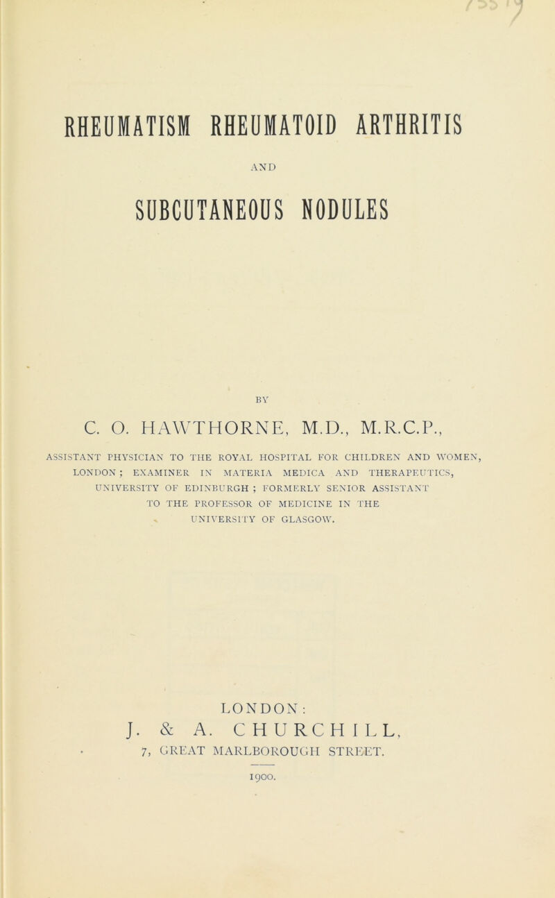 AND SUBCUTANEOUS NODULES BY C. O. HAWTHORNE, M.D., M.R.C.P., ASSISTANT PHYSICIAN TO THE ROYAL HOSPITAL FOR CHILDREN AND WOMEN, LONDON ; EXAMINER IN MATERIA MEDICA AND THERAPEUTICS, UNIVERSITY OF EDINBURGH ; FORMERLY SENIOR ASSISTANT TO THE PROFESSOR OF MEDICINE IN THE UNIVERSITY OF GLASGOW. LONDON: J. & A. CHURCHILL, 7, GREAT MARLBOROUGH STREET. 1900.