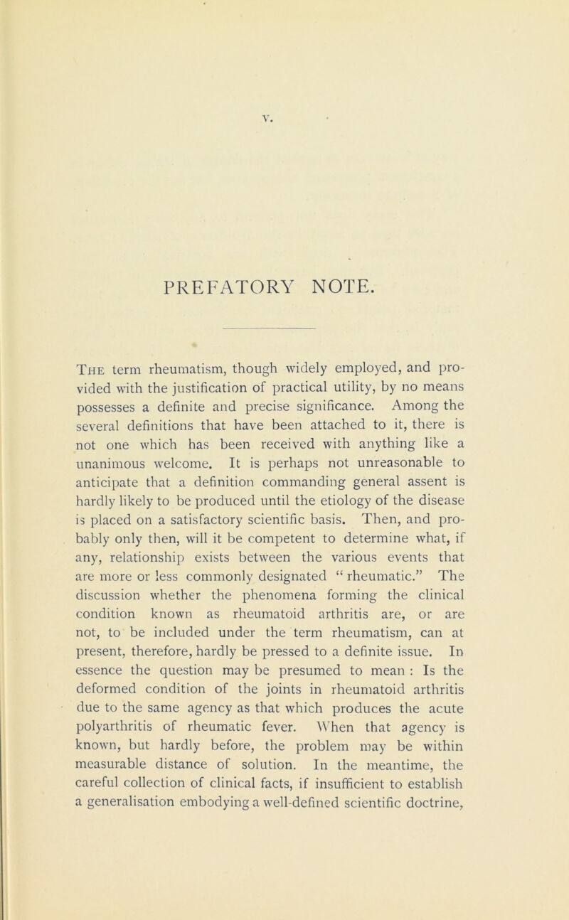 PREFATORY NOTE. The term rheumatism, though widely employed, and pro- vided with the justification of practical utility, by no means possesses a definite and precise significance. Among the several definitions that have been attached to it, there is not one which has been received with anything like a unanimous welcome. It is perhaps not unreasonable to anticipate that a definition commanding general assent is hardly likely to be produced until the etiology of the disease is placed on a satisfactory scientific basis. Then, and pro- bably only then, will it be competent to determine what, if any, relationship exists between the various events that are more or less commonly designated “ rheumatic.” The discussion whether the phenomena forming the clinical condition known as rheumatoid arthritis are, or are not, to be included under the term rheumatism, can at present, therefore, hardly be pressed to a definite issue. In essence the question may be presumed to mean : Is the deformed condition of the joints in rheumatoid arthritis due to the same agency as that which produces the acute polyarthritis of rheumatic fever. When that agency is known, but hardly before, the problem may be within measurable distance of solution. In the meantime, the careful collection of clinical facts, if insufficient to establish a generalisation embodying a well-defined scientific doctrine,