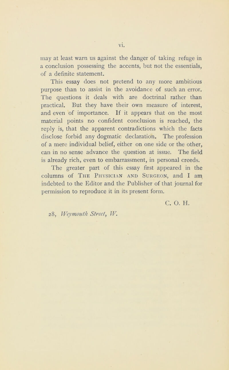 may at least warn us against the danger of taking refuge in a conclusion possessing the accents, but not the essentials, of a definite statement. This essay does not pretend to any more ambitious purpose than to assist in the avoidance of such an error. The questions it deals with are doctrinal rather than practical. But they have their own measure of interest, and even of importance. If it appears that on the most material points no confident conclusion is reached, the reply is, that the apparent contradictions which the facts disclose forbid any dogmatic declaration. The profession of a mere individual belief, either on one side or the other, can in no sense advance the question at issue. The field is already rich, even to embarrassment, in personal creeds. The greater part of this essay first appeared in the columns of The Physician and Surgeon, and I am indebted to the Editor and the Publisher of that journal for permission to reproduce it in its present form. C. O. H. 28, Weymouth Street, W.