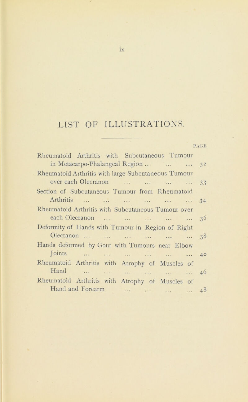 LIST OF ILLUSTRATIONS. PAGE Rheumatoid Arthritis with Subcutaneous Tumour in Metacarpo-Phalangeal Region ... ... ... 32 Rheumatoid Arthritis with large Subcutaneous Tumour over each Olecranon ... ... ... ... 33 Section of Subcutaneous Tumour from Rheumatoid Arthritis ... ... ... ... ... ... 34 Rheumatoid Arthritis with Subcutaneous Tumour over each Olecranon ... ... ... ... ... 36 Deformity of Hands with Tumour in Region of Right Olecranon ... ... ... ... ... ... 38 Hands deformed by Gout with Tumours near Elbow Joints ... ... ... ... ... ... 40 Rheumatoid Arthritis with Atrophy of Muscles of Hand ... 46 Rheumatoid Arthritis with Atrophy of Muscles of Hand and Forearm ... ... ... ... 48