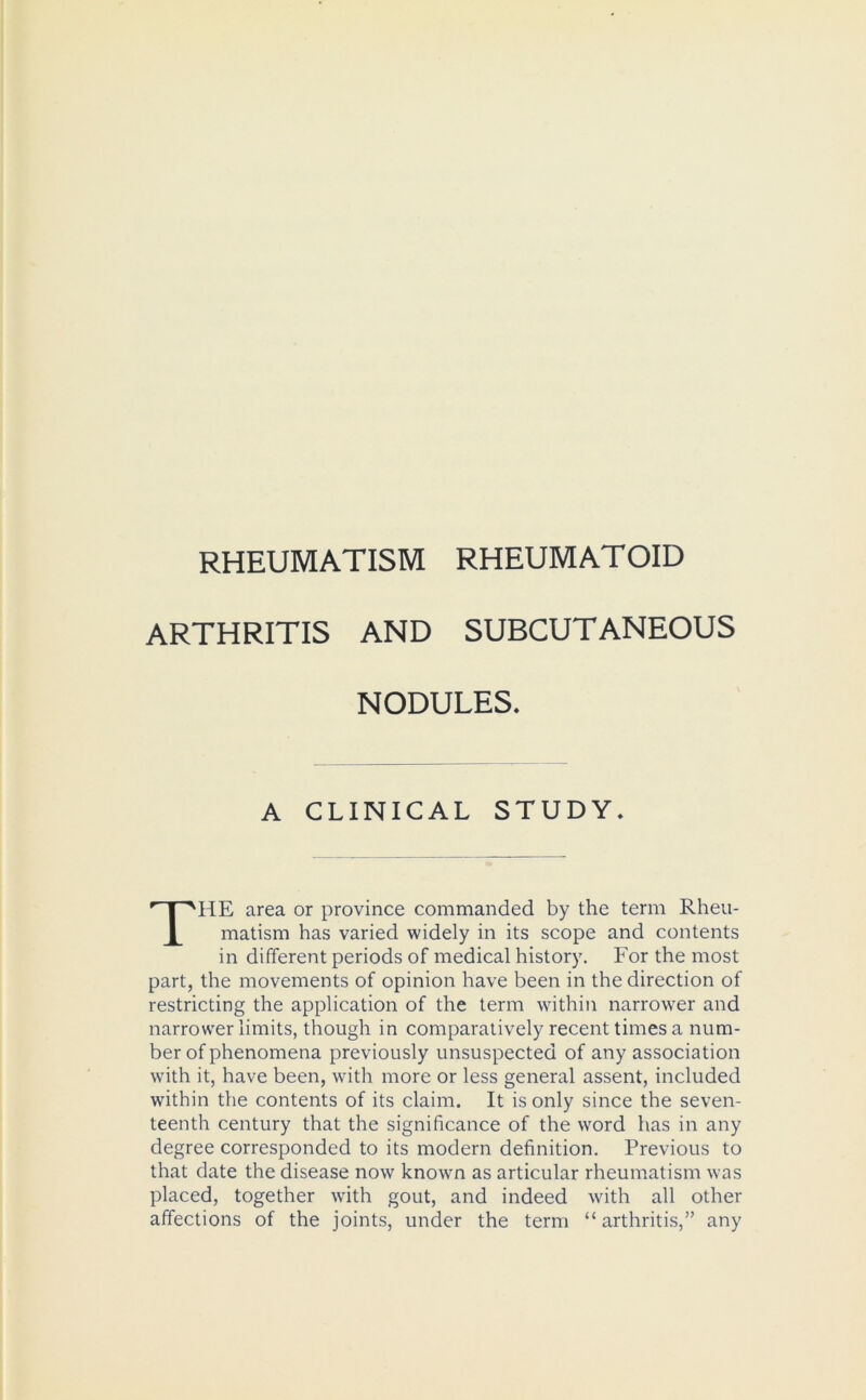 RHEUMATISM RHEUMATOID ARTHRITIS AND SUBCUTANEOUS NODULES. A CLINICAL STUDY. THE area or province commanded by the term Rheu- matism has varied widely in its scope and contents in different periods of medical history. For the most part, the movements of opinion have been in the direction of restricting the application of the term within narrower and narrower limits, though in comparatively recent times a num- ber of phenomena previously unsuspected of any association with it, have been, with more or less general assent, included within the contents of its claim. It is only since the seven- teenth century that the significance of the word has in any degree corresponded to its modern definition. Previous to that date the disease now known as articular rheumatism was placed, together with gout, and indeed with all other affections of the joints, under the term “ arthritis,” any