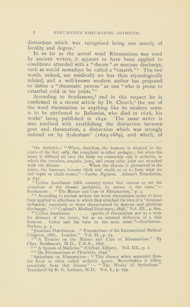 distinction which was recognised being one merely of locality and degree.1 In so far as the actual word Rheumatism was used by ancient writers, it appears to have been applied to conditions attended with a “rheum” or mucous discharge, such as would nowadays be called a “catarrh.”2 The two words, indeed, are medically no less than etymologically related, and a well-known modern author has proposed to define a “rheumatic person” as one “who is prone to catarrhal cold in his joints.”3 According to Scudamore,4 and in this respect he is confirmed in a recent article by Dr. Church,5 the use of the word rheumatism in anything like its modern sense is to be attributed to Ballonius, who died in j6i6, his works'1 being published in 1642. The same writer is also credited with establishing the distinction between gout and rheumatism, a distinction which was strongly insisted on by Sydenham7 (1624-1689), and which, of ‘On Arthritis: “When, therefore, the humour is situated in the joints of the feet only, the complaint is called podagra ; but when the cause is diffused all over the body we commonly call it arthritis, in which the vertebrae, scapulae, jaws, and every other joint are attacked with the disease When the disease is protracted in the joints, the humours become thick and viscid, so as to form what we call tophi or chalk-stones.”—Paulus /Egineta. Adams’s Translation, P- 657- “ Caelius Aurelianus (fifth century) states that various as are the situations of the disease (arthritis), its nature is the same.”— Scudamore : “ The Nature and Cure of Rheumatism,” p. 3. 2 “ According to ancient writers the word rheumatism seems to have been applied to affections to which they attached the idea of a ‘ humoral defluxion,’ especially to those characterised by mucous and pituitous discharges.”—“ Copland’s Medical Dictionary, 1858,” Vol. III., p. 609. “ Caelius Aurelianus . . . speaks of rheumatism not as a term for diseases of the joints, but as an internal defluxion of a thin humour. Galen uses the term in the same sense.”—Scudamore. Preface, p. 3. 3 Jonathan Hutchinson. “ Transactions of the International Medical Congress, 1881. London.” Vol. II., p. 93. 4“A Treatise on the Nature and Cure ot Rheumatism.” By Chas. Scudamore, M.D., F.R.S., 1827. 5 “ A System of Medicine ” (Clifford Allbutt). Vol. IIP, p. 1. f> “ De Rheumatismo et Pleuritide, 1642.” ' Sydenham on Rheumatism : “ This disease when separated from the fever is often called arthritis (gout). Nevertheless it differs essentially from that disease.” — “ The Works of Sydenham.” Translated by R. G. Latham, M.D. Vol. I., p. 254.