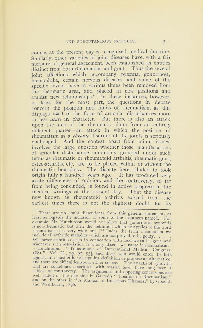 J course, at the present day is recognised medical doctrine. Similarly, other varieties of joint diseases have, with a fair measure of general agreement, been established as entities distinct from both rheumatism and gout. Thus the several joint affections which accompany pyaemia, gonorrhoea, haemophilia, certain nervous diseases, and some of the specific fevers, have at various times been removed from the rheumatic area, and placed in new positions and amidst new relationships.8 In these instances, however, at least for the most part, the questions in debate concern the position and limits of rheumatism, as this displays itself in the form of articular disturbances more or less acute in character. But there is also an attack upon the area of the rheumatic claim from an entirely different quarter—an attack in which the position of rheumatism as a chronic disorder of the joints is seriously challenged. And the contest, apart from minor issues, involves the large question whether those manifestations of articular disturbance commonly grouped under such terms as rheumatic or rheumatoid arthritis, rheumatic gout, osteo-arthritis, etc., are to be placed within or without the rheumatic boundary. The dispute here alluded to took origin fully a hundred years ago. It has produced very acute differences of opinion, and the controversy, so far from being concluded, is found in active progress in the medical writings of the present day. That the disease now known as rheumatoid arthritis existed from the earliest times there is not the slightest doubt, for its 8 There are no doubt dissentients from this general statement, at least as regards the inclusion of some of the instances named. For example, Mr. Hutchinson would not allow that gonorrhceal synovitis is non-rheumatic, but then the definition which he applies to the word rheumatism is a very wide one [“Under the term rheumatism we include all arthritic maladies' which are not proved to be gouty. Whenever arthritis occurs in connection with food we call it gout, and whenever such association is wholly absent we name it rheumatism.” —Hutchinson. “Transactions of International Medical Congress, 1881. Vol. II., pp. 92, 93], and those who would enter the lists against him must either accept his definition or propose an alternative, and there are difficulties about either course. The attacks of synovitis that are sometimes associated with scarlet fever have long been a subject of controversy. The arguments and opposing conclusions are well stated on the one side in Oairods “ Treatise on Rheumatism,” and on the other in “ A Manual of Infectious Diseases,” by Goodall and Washbourn, 1896.