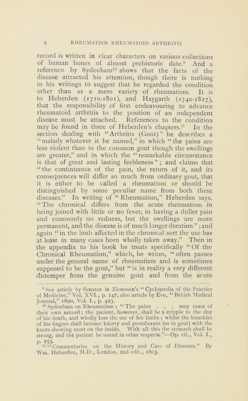 record is written in clear characters on various collections of human bones of almost prehistoric date.9 And a reference by Sydenham10 shows that the facts of the disease attracted his attention, though there is nothing in his writings to suggest that he regarded the condition other than as a mere variety of rheumatism. It is to Heberden (1710-1801), and Haygarth (1740-1827), that the responsibility of first endeavouring to advance rheumatoid arthritis to the position of an independent disease must be attached. References to the condition may be found in three of Heberden’s chapters.11 In the section dealing with “Arthritis (Gout)” he describes a “malady whatever it be named,” in which “the pains are less violent than in the common gout though the swellings are greater,” and in which the “remarkable circumstance is that of great and lasting feebleness ” ; and claims that “ the continuance of the pain, the return of it, and its consequences will differ so much from ordinary gout, that it is either to be called a rheumatism or should be distinguished by some peculiar name from both these diseases.” In writing of “Rheumatism,” Heberden says, “ The chronical differs from the acute rheumatism in being joined with little or no fever, in having a duller pain and commonly no redness, but the swellings are more permanent, and the disease is of much longer duration ” ; and again “in the limb affected in the chronical sort the use has at least in many cases been wholly taken away.” Then in the appendix to his book he treats specifically “ Of the Chronical Rheumatism,” which, he writes, “ often passes under the general name of rheumatism and is sometimes supposed to be the gout,” but “ is in reality a very different distemper from the genuine gout and from the acute 9 See article by Senator in Ziemssen’s “ Cyclopaedia of the Practice of Medicine,” Vol. XVI., p. 147, also article by Eve, “British Medical Journal,” 1890, Vol. I., p. 423. 10 Sydenham on Rheumatism : “The pains . . . may cease of their own accord ; the patient, however, shall be a cripple to the day of his death, and wholly lose the use of his limbs ; whilst the knuckles of his fingers shall become knotty and protuberant (as in gout) with the knots showing most on the inside. With all this the stomach shall be strong, and the patient be sound in other respects.”—Op. cit., Vol. I., p. 255- 11 “ Commentaries on the History and Cure of Diseases.” By Wm. Heberden, M.D., London, 2nd edit., 1803.