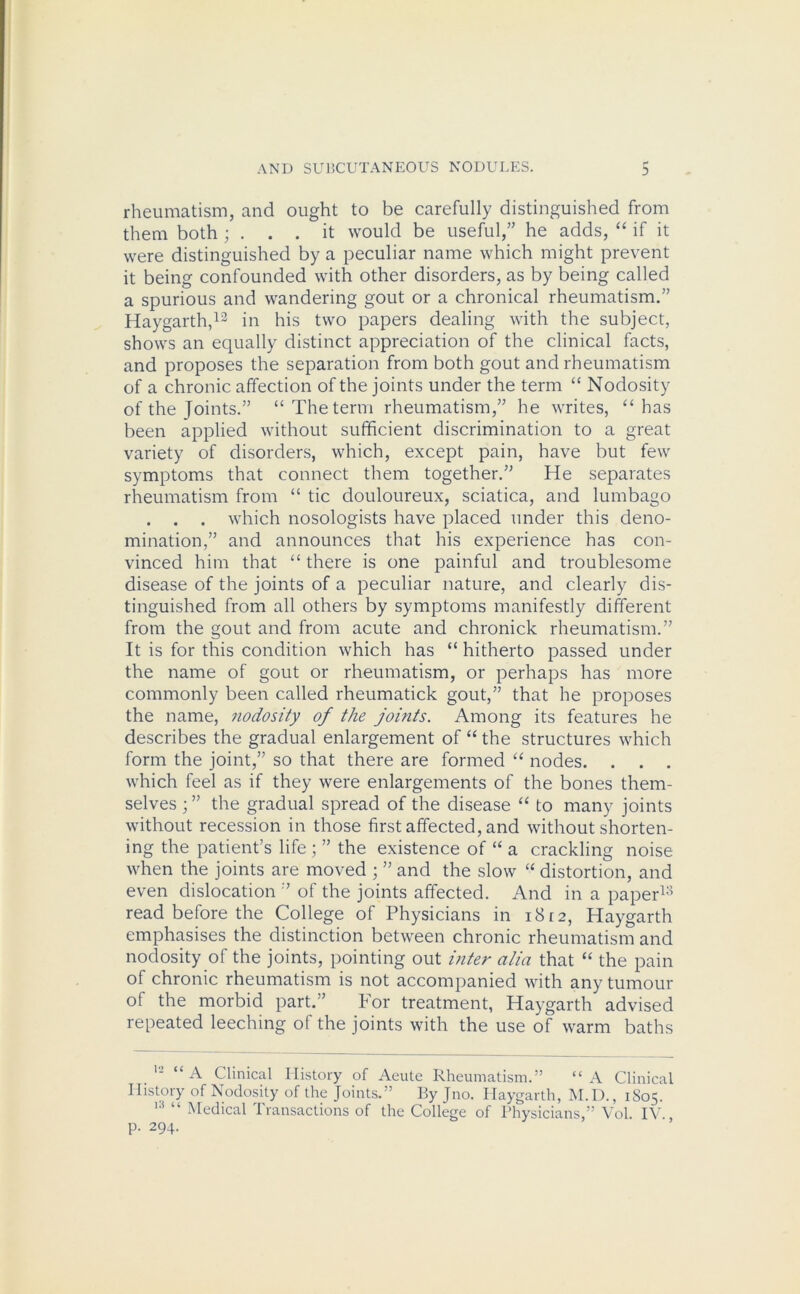 rheumatism, and ought to be carefully distinguished from them both ; ... it would be useful,” he adds, “ if it were distinguished by a peculiar name which might prevent it being confounded with other disorders, as by being called a spurious and wandering gout or a chronical rheumatism.” Haygarth,13 in his two papers dealing with the subject, shows an equally distinct appreciation of the clinical facts, and proposes the separation from both gout and rheumatism of a chronic affection of the joints under the term “ Nodosity of the Joints.” “ The term rheumatism,” he writes, “ has been applied without sufficient discrimination to a great variety of disorders, which, except pain, have but few symptoms that connect them together.” He separates rheumatism from “ tic douloureux, sciatica, and lumbago . . . which nosologists have placed under this deno- mination,” and announces that his experience has con- vinced him that “ there is one painful and troublesome disease of the joints of a peculiar nature, and clearly dis- tinguished from all others by symptoms manifestly different from the gout and from acute and chronick rheumatism.” It is for this condition which has “ hitherto passed under the name of gout or rheumatism, or perhaps has more commonly been called rheumatick gout,” that he proposes the name, nodosity of the joints. Among its features he describes the gradual enlargement of “ the structures which form the joint,” so that there are formed “ nodes. . . . which feel as if they were enlargements of the bones them- selves ; ” the gradual spread of the disease “ to many joints without recession in those first affected, and without shorten- ing the patient’s life ; ” the existence of “ a crackling noise when the joints are moved ; ” and the slow “ distortion, and even dislocation ” of the joints affected. And in a paper13 read before the College of Physicians in 1812, Haygarth emphasises the distinction between chronic rheumatism and nodosity of the joints, pointing out inter alia that “ the pain of chronic rheumatism is not accompanied with any tumour of the morbid part.” For treatment, Haygarth advised repeated leeching of the joints with the use of warm baths 12 “A Clinical History of Aeute Rheumatism.” “ A Clinical History of Nodosity of the Joints.” By Jno. Haygarth, M.D., 1805. 1,1 “ Medical Transactions of the College of Physicians,” Vol. IV., p. 294.