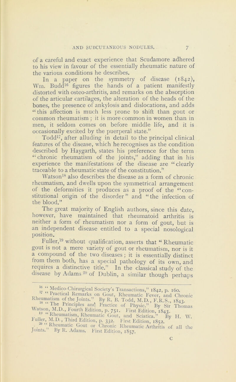 of a careful and exact experience that Scudamore adhered to his view in favour of the essentially rheumatic nature of the various conditions he describes. In a paper on the symmetry of disease (1842), Wm. Budd16 figures the hands of a patient manifestly distorted with osteo-arthritis, and remarks on the absorption of the articular cartilages, the alteration of the heads of the bones, the presence of ankylosis and dislocations, and adds “ this affection is much less prone to shift than gout or common rheumatism ; it is more common in women than in men, it seldom comes on before middle life, and it is occasionally excited by the puerperal state.” Todd17, after alluding in detail to the principal clinical features of the disease, which he recognises as the condition described by Haygarth, states his preference for the term “ chronic rheumatism of the joints,” adding that in his experience the manifestations of the disease are “ clearly traceable to a rheumatic state of the constitution.” Watson18 also describes the disease as a form of chronic rheumatism, and dwells upon the symmetrical arrangement of the deformities it produces as a proof of the “con- stitutional origin of the disorder ” and “ the infection of the blood.” The great majority of English authors, since this date, however, have maintained that rheumatoid arthritis is neither a form of rheumatism nor a form of gout, but is an independent disease entitled to a special nosological position. Fuller,19 without qualification, asserts that “ Rheumatic gout is not a mere variety of gout or rheumatism, nor is it a compound of the two diseases; it is essentially distinct lrom them both, has a special pathology of its own, and requires a distinctive title.” In the classical study of the disease by Adams 20 of Dublin, a similar though perhaps 1- \\ Medic°-Chirurgical Society's Transactions,” 1842, I lactical Remarks on Gout, Rheumatic Fever ; C .1 T * IS -ir-v - _ p. l60. ■ — ““5 xcvci, and Chronic Rhir^tm °f the J°lnts- By R. B. Todd, M.D., F.R.S., 184;. w f The Prmcrples and Practice of Physic.” By Sir Thomas i9«V>u D-’ *ourth Edition, p. 751. First Edition, 1843. Rheumatism, Rheumatic Gout, and Sciatica.” By II. W. m ’’ Third Edition, p. 332. First Edition, 1852. r . ^Rheumatic Gout or Chronic Rheumatic Arthritis of all the Joints. By R. Adams. First Edition, 1S57. C