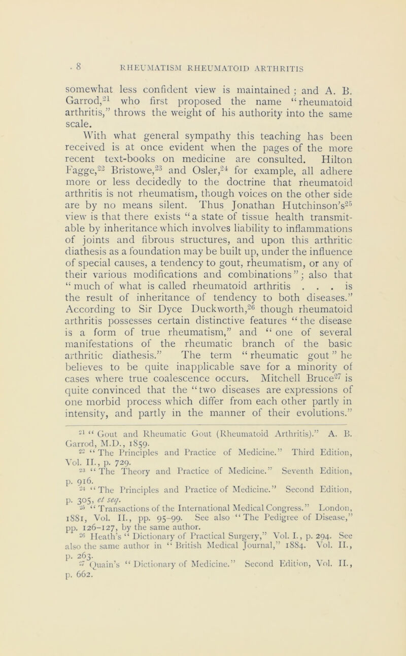 somewhat less confident view is maintained ; and A. B. Garrod,21 who first proposed the name “rheumatoid arthritis/’ throws the weight of his authority into the same scale. With what general sympathy this teaching has been received is at once evident when the pages of the more recent text-books on medicine are consulted. Hilton Fagge,22 Bristowe,23 and Osier,24 for example, all adhere more or less decidedly to the doctrine that rheumatoid arthritis is not rheumatism, though voices on the other side are by no means silent. Thus Jonathan Hutchinson’s25 view is that there exists “ a state of tissue health transmit- able by inheritance which involves liability to inflammations of joints and fibrous structures, and upon this arthritic diathesis as a foundation may be built up, under the influence of special causes, a tendency to gout, rheumatism, or any of their various modifications and combinations”; also that “ much of what is called rheumatoid arthritis ... is the result of inheritance of tendency to both diseases.” According to Sir Dyce Duckworth,26 though rheumatoid arthritis possesses certain distinctive features “ the disease is a form of true rheumatism,” and “ one of several manifestations of the rheumatic branch of the basic arthritic diathesis.” The term “ rheumatic gout ” he believes to be quite inapplicable save for a minority of cases where true coalescence occurs. Mitchell Bruce27 is quite convinced that the “ two diseases are expressions of one morbid process which differ from each other partly in intensity, and partly in the manner of their evolutions.” 21 “ Gout and Rheumatic Gout (Rheumatoid Arthritis).” A. B. Garrod, M.D., 1859. 22 “ The Principles and Practice of Medicine.” Third Edition, Vol. II., p. 729. 23 “ The Theory and Practice of Medicine.” Seventh Edition, p. 9l6- 24 “The Principles and Practice of Medicine.” Second Edition, p. 305, et seq. 25 “ Transactions of the International Medical Congress.” London, 1S81, Vol. II., pp. 95-99. See also “The Pedigree of Disease,” pp. 126-127, by the same author. 20 Heath’s “ Dictionary of Practical Surgery,” Vol. I., p. 294. See also the same author in “ British Medical Journal,” 1SS4. Vol. II., p. 263. Quain’s “ Dictionary of Medicine.” Second Edition, Vol. II., p. 662.