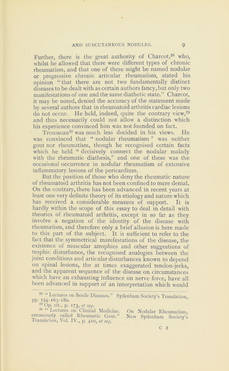 Further, there is the great authority of Charcot,28 who, whilst he allowed that there were different types of chronic rheumatism, and that one of these might be named nodular or progressive chronic articular rheumatism, stated his opinion “ that there are not two fundamentally distinct diseases to be dealt with as certain authors fancy, but only two manifestations of one and the same diathetic state.” Charcot, it may be noted, denied the accuracy of the statement made by several authors that in rheumatoid arthritis cardiac lesions do not occur. He held, indeed, quite the contrary view,29 and thus necessarily could not allow a distinction which his experience convinced him was not founded on fact. Trousseau30 was much less decided in his views. He was convinced that “ nodular rheumatism ” was neither gout nor rheumatism, though he recognised certain facts which he held “ decisively connect the nodular malady with the rheumatic diathesis,” and one of these was the occasional occurrence in nodular rheumatism of extensive inflammatory lesions of the pericardium. But the position of those who deny the rheumatic nature of rheumatoid arthritis has not been confined to mere denial. On the contrary, there has been advanced in recent years at least one very definite theory of its etiology and nature which has received a considerable measure of support. It is hardly within the scope of this essay to deal in detail with theories of rheumatoid arthritis, except in so far as they involve a negation of the identity of the disease with rheumatism, and therefore only a brief allusion is here made to this part of the subject. It is sufficient to refer to the fact that the symmetrical manifestations of the disease, the existence of muscular atrophies and other suggestions of trophic disturbance, the recognised analogies between the joint conditions and articular disturbances known to depend on spinal lesions, the at times exaggerated tendon-jerks, and the apparent sequence of the disease on circumstances which have an exhausting influence on nerve force, have all been advanced in support of an interpretation which would -8 “ Lectures on Senile Diseases.” Sydenham Society’s Translation, PP- p 54-163-180. -9 Op. cit., p. 173, ct seq. Lectures on Clinical Medicine. On Nodular Rheumatism, enoneously called Rheumatic Gout.” New Sydenham Society’s Translation, Vol. IV., p. 410, et seq. C 2