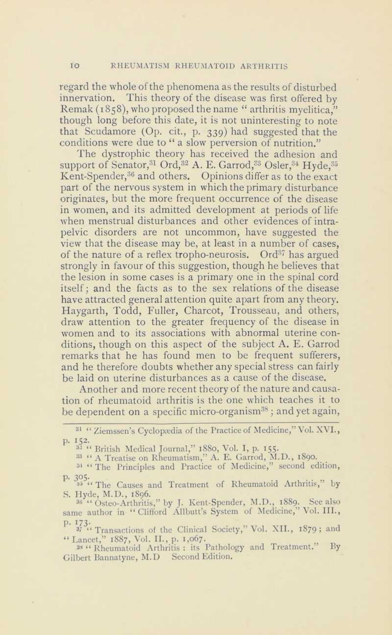 regard the whole of the phenomena as the results of disturbed innervation. This theory of the disease was first offered by Remak (1858), who proposed the name “ arthritis myelitica,” though long before this date, it is not uninteresting to note that Scudamore (Op. cit., p. 339) had suggested that the conditions were due to “ a slow perversion of nutrition.” The dystrophic theory has received the adhesion and support of Senator,31 Ord,33 A. E. Garrod,33 Osier,34 Hyde,35 Kent-Spender,36 and others. Opinions differ as to the exact part of the nervous system in which the primary disturbance originates, but the more frequent occurrence of the disease in women, and its admitted development at periods of life when menstrual disturbances and other evidences of intra- pelvic disorders are not uncommon, have suggested the view that the disease may be, at least in a number of cases, of the nature of a reflex tropho-neurosis. Ord37 has argued strongly in favour of this suggestion, though he believes that the lesion in some cases is a primary one in the spinal cord itself; and the facts as to the sex relations of the disease have attracted general attention quite apart from any theory. Haygarth, Todd, Fuller, Charcot, Trousseau, and others, draw attention to the greater frequency of the disease in women and to its associations with abnormal uterine con- ditions, though on this aspect of the subject A. E. Garrod remarks that he has found men to be frequent sufferers, and he therefore doubts whether any special stress can fairly be laid on uterine disturbances as a cause of the disease. Another and more recent theory of the nature and causa- tion of rheumatoid arthritis is the one which teaches it to be dependent on a specific micro-organism38; and yet again, 31 “ Ziemssen’s Cyclopaedia of the Practice of Medicine,” Vol. XV I., p. 152. 33 “ British Medical Journal,” 1880, Vol. I, p. 155- 33 “ a Treatise on Rheumatism,” A. E. Garrod, M.D., 1890. 34 “ The Principles and Practice of Medicine, ’ second edition, p. 305. 35 “ The Causes and Treatment of Rheumatoid Arthritis, by S. Hyde, M.D., 1896. 36 “ Osteo-Arthritis,” by J. Kent-Spender, M.D., 1889. See also same author in “ Cliflord Allbutt’s System of Medicine, Vol. III., p. 173. 37 “Transactions of the Clinical Society,’ Vol. XII., 1879; &nd “ Lancet,” 1887, Vol. II., p. 1,067. s* “ Rheumatoid Arthritis : its Pathology and Treatment.” By Gilbert Bannatyne, M.D Second Edition.