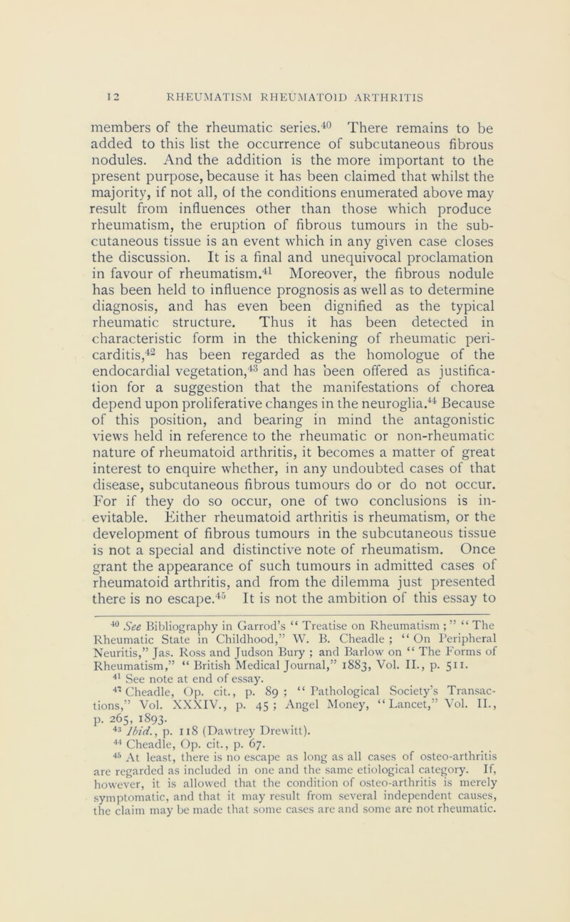 members of the rheumatic series.40 There remains to be added to this list the occurrence of subcutaneous fibrous nodules. And the addition is the more important to the present purpose, because it has been claimed that whilst the majority, if not all, of the conditions enumerated above may result from influences other than those which produce rheumatism, the eruption of fibrous tumours in the sub- cutaneous tissue is an event which in any given case closes the discussion. It is a final and unequivocal proclamation in favour of rheumatism.41 Moreover, the fibrous nodule has been held to influence prognosis as well as to determine diagnosis, and has even been dignified as the typical rheumatic structure. Thus it has been detected in characteristic form in the thickening of rheumatic peri- carditis,42 has been regarded as the homologue of the endocardial vegetation,43 and has been offered as justifica- tion for a suggestion that the manifestations of chorea depend upon proliferative changes in the neuroglia.44 Because of this position, and bearing in mind the antagonistic views held in reference to the rheumatic or non-rheumatic nature of rheumatoid arthritis, it becomes a matter of great interest to enquire whether, in any undoubted cases of that disease, subcutaneous fibrous tumours do or do not occur. For if they do so occur, one of two conclusions is in- evitable. Either rheumatoid arthritis is rheumatism, or the development of fibrous tumours in the subcutaneous tissue is not a special and distinctive note of rheumatism. Once grant the appearance of such tumours in admitted cases of rheumatoid arthritis, and from the dilemma just presented there is no escape.45 It is not the ambition of this essay to 40 See Bibliography in Garrod’s “ Treatise on Rheumatism ; ” “ The Rheumatic State in Childhood,” W. B. Cheadle ; “ On Peripheral Neuritis,” Jas. Ross and Judson Bury ; and Barlow on “ The Forms of Rheumatism,” “ British Medical Journal,” 1883, Vol. II., p. 511. 41 See note at end of essay. 4* Cheadle, Op. cit., p. 89; “Pathological Society's Transac- tions,” Vol. XXXIV., p. 45; Angel Money, “Lancet,” Vol. II., p. 265, 1893. 43 Ibid., p. 118 (Dawtrey Drewitt). 44 Cheadle, Op. cit., p. 67. 45 At least, there is no escape as long as all cases of osteo-arthritis are regarded as included in one and the same etiological category. If, however, it is allowed that the condition of osteo-arthritis is merely symptomatic, and that it may result from several independent causes, the claim may be made that some cases are and some are not rheumatic.