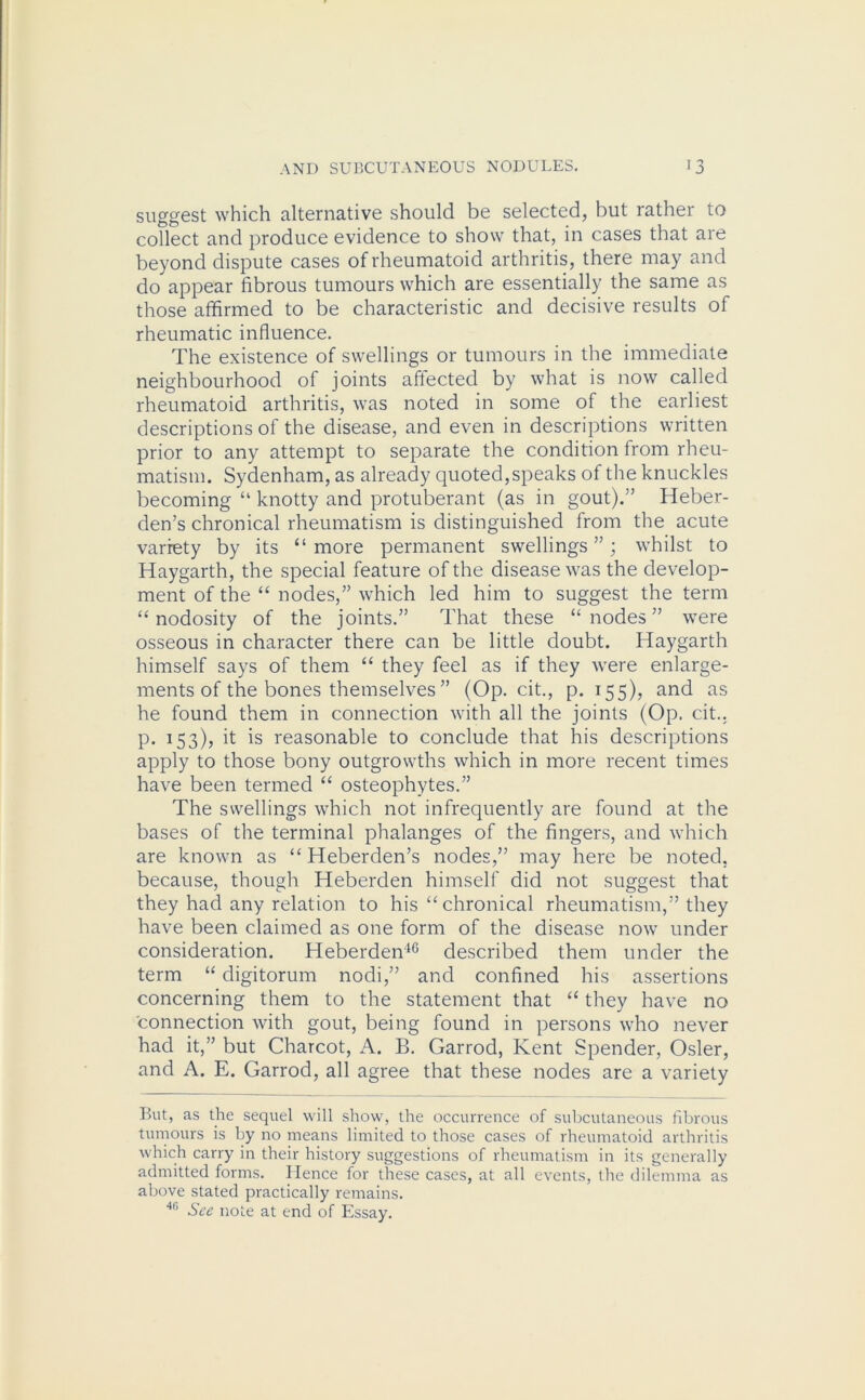 suggest which alternative should be selected, but rather to collect and produce evidence to show that, in cases that are beyond dispute cases of rheumatoid arthritis, there may and do appear fibrous tumours which are essentially the same as those affirmed to be characteristic and decisive results of rheumatic influence. The existence of swellings or tumours in the immediate neighbourhood of joints affected by what is now called rheumatoid arthritis, was noted in some of the earliest descriptions of the disease, and even in descriptions written prior to any attempt to separate the condition from rheu- matism. Sydenham, as already quoted,speaks of the knuckles becoming “ knotty and protuberant (as in gout).” Heber- den’s chronical rheumatism is distinguished from the acute variety by its “ more permanent swellings ”; whilst to Haygarth, the special feature of the disease was the develop- ment of the “ nodes,” which led him to suggest the term “nodosity of the joints.” That these “nodes” were osseous in character there can be little doubt. Haygarth himself says of them “ they feel as if they were enlarge- ments of the bones themselves ” (Op. cit., p.155), and as he found them in connection with all the joints (Op. cit.. p. 153), it is reasonable to conclude that his descriptions apply to those bony outgrowths which in more recent times have been termed “ osteophytes.” The swellings which not infrequently are found at the bases of the terminal phalanges of the fingers, and which are known as “ Heberden’s nodes,” may here be noted, because, though Heberden himself did not suggest that they had any relation to his “chronical rheumatism,” they have been claimed as one form of the disease now under consideration. Heberden40 described them under the term “ digitorum nodi,” and confined his assertions concerning them to the statement that “ they have no connection with gout, being found in persons who never had it,” but Charcot, A. B. Garrod, Kent Spender, Osier, and A. E. Garrod, all agree that these nodes are a variety But, as the sequel will show, the occurrence of subcutaneous fibrous tumours is by no means limited to those cases of rheumatoid arthritis which carry in their history suggestions of rheumatism in its generally admitted forms. Hence for these cases, at all events, the dilemma as above stated practically remains. 411 See note at end of Essay.