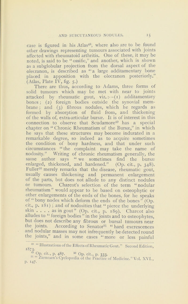 case is figured in his Atlas48, where also are to be found other drawings representing tumours associated with joints affected with rheumatoid arthritis. One of these, it may be noted, is said to be “ ossific,” and another, which is shown as a subglobular projection from the dorsal aspect of the olecranon, is described as “a large additamentary bone placed in apposition with the olecranon posteriorly.” (Atlas, Flate IV, fig. 5.) There are thus, according to Adams, three forms of solid tumours which may be met with near to joints attacked by rheumatic gout, viz. :--(i) additamentary bones; (2) foreign bodies outside the synovial mem- brane ; and (3) fibrous nodules, which he regards as formed by absorption of fluid from, and thickening of the walls of, extra-articular bursae. It is of interest in this connection to observe that Scudamore49 has a special chapter on “ Chronic Rheumatism of the Bursae,” in which he says that these structures may become indurated in a remarkable degree, so indeed as to acquire sometimes the condition of bony hardness, and that under such circumstances “ the complaint may take the name of nodosity.” Writing of chronic rheumatism generally, the same author says “ we sometimes find the bursae enlarged, thickened, and hardened.” (Op. cit., p. 348). Fuller30 merely remarks that the disease, rheumatic gout, usually causes thickening and permanent enlargement of the parts, but does not allude to any distinct nodules or tumours. Charcot’s selection of the term “ nodular rheumatism ” would appear to be based on osteophytic or other enlargements of the ends of the bones, for he speaks of {m bony nodes which deform the ends of the bones” (Op. cit., p. 181)and of nodosities that “ pierce the underlying skin .... as in gout” (Op. cit., p. 189). Charcot also alludes to “ foreign bodies ” in the joints and to osteophytes, but does not describe any fibrous or bursal tumours near the joints. According to Senator51 “ hard excrescences and nodular masses may not infrequently be detected round the joints,” and in some cases “ more or less painful 3 “ Illustrations of the Effects of Rheumatic Gout.” Second Edition, 1S73.  Op. cit., p. 4S7. o0 Op. cit., p. 333. 01 “ Ziemssen’s Cyclopaedia of the Practice of Medicine.” Vol. XVI., p. 147.