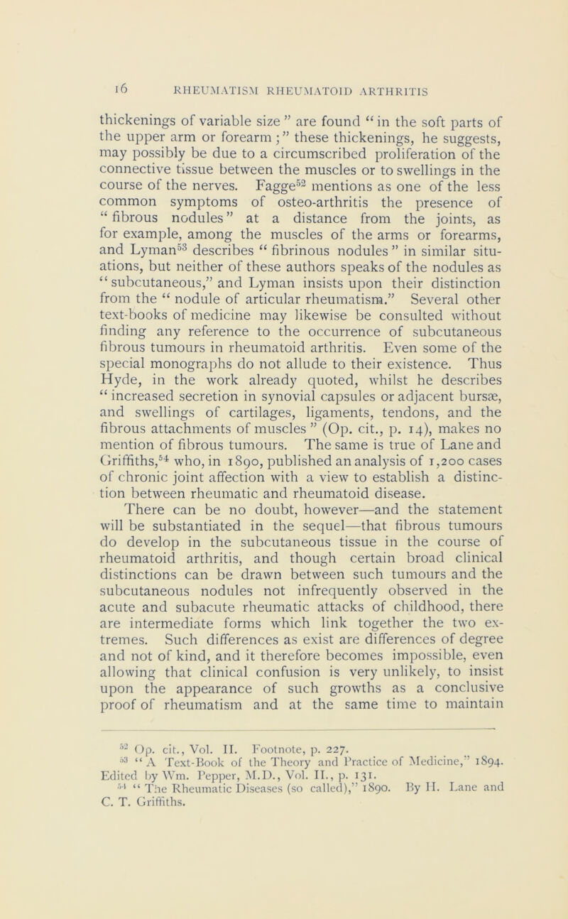 thickenings of variable size ” are found “ in the soft parts of the upper arm or forearm; ” these thickenings, he suggests, may possibly be due to a circumscribed proliferation of the connective tissue between the muscles or to swellings in the course of the nerves. Fagge53 mentions as one of the less common symptoms of osteo-arthritis the presence of “ fibrous nodules ” at a distance from the joints, as for example, among the muscles of the arms or forearms, and Lyman53 describes “ fibrinous nodules ” in similar situ- ations, but neither of these authors speaks of the nodules as “ subcutaneous,” and Lyman insists upon their distinction from the “ nodule of articular rheumatism.” Several other text-books of medicine may likewise be consulted without finding any reference to the occurrence of subcutaneous fibrous tumours in rheumatoid arthritis. Even some of the special monographs do not allude to their existence. Thus Hyde, in the work already quoted, whilst he describes “ increased secretion in synovial capsules or adjacent bursae, and swellings of cartilages, ligaments, tendons, and the fibrous attachments of muscles ” (Op. cit., p. 14), makes no mention of fibrous tumours. The same is true of Lane and Griffiths,54 who, in 1890, published an analysis of 1,200 cases of chronic joint affection with a view to establish a distinc- tion between rheumatic and rheumatoid disease. There can be no doubt, however—and the statement will be substantiated in the sequel—that fibrous tumours do develop in the subcutaneous tissue in the course of rheumatoid arthritis, and though certain broad clinical distinctions can be drawn between such tumours and the subcutaneous nodules not infrequently observed in the acute and subacute rheumatic attacks of childhood, there are intermediate forms which link together the two ex- tremes. Such differences as exist are differences of degree and not of kind, and it therefore becomes impossible, even allowing that clinical confusion is very unlikely, to insist upon the appearance of such growths as a conclusive proof of rheumatism and at the same time to maintain 52 Op. cit., Vol. II. Footnote, p. 227. 53 “A Text-Book of the Theory and Practice of Medicine, 1S94. Edited by Wm. Pepper, M.D., Vol. II., p. 131. h\ u The Rheumatic Diseases (so called), 1890. By H. Lane and C. T. Griffiths.