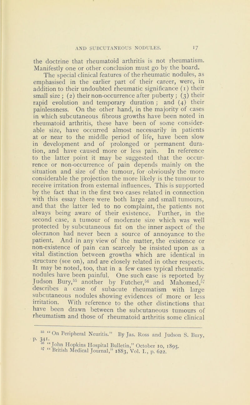 the doctrine that rheumatoid arthritis is not rheumatism. Manifestly one or other conclusion must go by the board. The special clinical features of the rheumatic nodules, as emphasised in the earlier part of their career, were, in addition to their undoubted rheumatic significance (1) their small size ; (2) their non-occurrence after puberty ; (3) their rapid evolution and temporary duration ; and (4) their painlessness. On the other hand, in the majority of cases in which subcutaneous fibrous growths have been noted in rheumatoid arthritis, these have been of some consider- able size, have occurred almost necessarily in patients at or near to the middle period of life, have been slow in development and of prolonged or permanent dura- tion, and have caused more or less pain. In reference to the latter point it may be suggested that the occur- rence or non-occurrence of pain depends mainly on the situation and size of the tumour, for obviously the more considerable the projection the more likely is the tumour to receive irritation from external influences. This is supported by the fact that in the first two cases related in connection with this essay there were both large and small tumours, and that the latter led to no complaint, the patients not always being aware of their existence. Further, in the second case, a tumour of moderate size which was well protected by subcutaneous fat on the inner aspect of the olecranon had never been a source of annoyance to the patient. And in any view of the matter, the existence or non-existence of pain can scarcely be insisted upon as a vital distinction between growths which are identical in structure (see on), and are closely related in other respects. It may be noted, too, that in a few cases typical rheumatic nodules have been painful. One such case is reported by Judson Bury,50 another by Futcher,50 and Mahomed,57 describes a case of subacute rheumatism with large subcutaneous nodules showing evidences of more or less irritation. With reference to the other distinctions that have been drawn between the subcutaneous tumours of rheumatism and those of rheumatoid arthritis some clinical On Peripheral Neuritis.” By Jas. Ross and Judson S. Bury, P- 341. ^ “ John Hopkins Hospital Bulletin,” October 10, 1895. “ British Medical Journal,” 1883, Vol. I., p. 622.