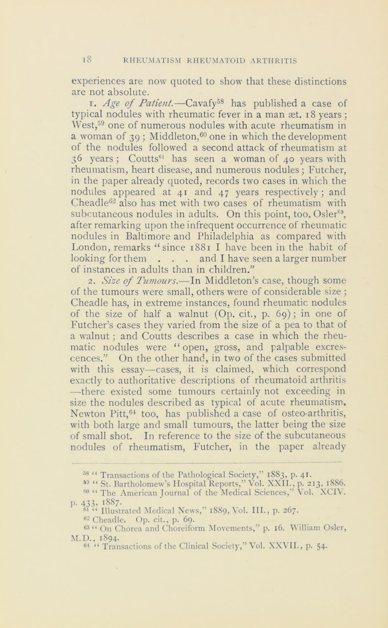 experiences are now quoted to show that these distinctions are not absolute. 1. Age of Patient.—Cavafy58 has published a case of typical nodules with rheumatic fever in a man tet. 18 years; West,59 one of numerous nodules with acute rheumatism in a woman of 39; Middleton,60 one in which the development of the nodules followed a second attack of rheumatism at 36 years ; Coutts01 has seen a woman of 40 years with rheumatism, heart disease, and numerous nodules; Futcher, in the paper already quoted, records two cases in which the nodules appeared at 41 and 47 years respectively; and Cheadle6~ also has met with two cases of rheumatism with subcutaneous nodules in adults. On this point, too, Osier03, after remarking upon the infrequent occurrence of rheumatic nodules in Baltimore and Philadelphia as compared with London, remarks “ since 1881 I have been in the habit of looking for them . . . and I have seen a larger number of instances in adults than in children.” 2. Size of Tumours.—In Middleton’s case, though some of the tumours were small, others were of considerable size ; Cheadle has, in extreme instances, found rheumatic nodules of the size of half a walnut (Op. cit., p. 69); in one of Futcher’s cases they varied from the size of a pea to that of a walnut; and Coutts describes a case in which the rheu- matic nodules were “open, gross, and palpable excres- cences.” On the other hand, in two of the cases submitted with this essay—cases, it is claimed, which correspond exactly to authoritative descriptions of rheumatoid arthritis —there existed some tumours certainly not exceeding in size the nodules described as typical of acute rheumatism. Newton Pitt,64 too, has published a case of osteo-arthritis, with both large and small tumours, the latter being the size of small shot. In reference to the size of the subcutaneous nodules of rheumatism, Futcher, in the paper already 08 “ Transactions of the Pathological Society, ’ 1883, p. 41. 53 “ St. Bartholomew’s Hospital Reports,” Vol. XXII., p. 213, 1886. w << The American Journal of the Medical Sciences, Vol. XC1Y. p. 433, 1887. fil “ Illustrated Medical News, 1889, Yol. III., p. 267. 62 Cheadle. Op. cit., p. 69. 63 “ On Chorea and Choreiform Movements,” p. 16. William Osier, M.D., 1894. 64 “ Transactions of the Clinical Society,” Vol. XXVII., p. 54-