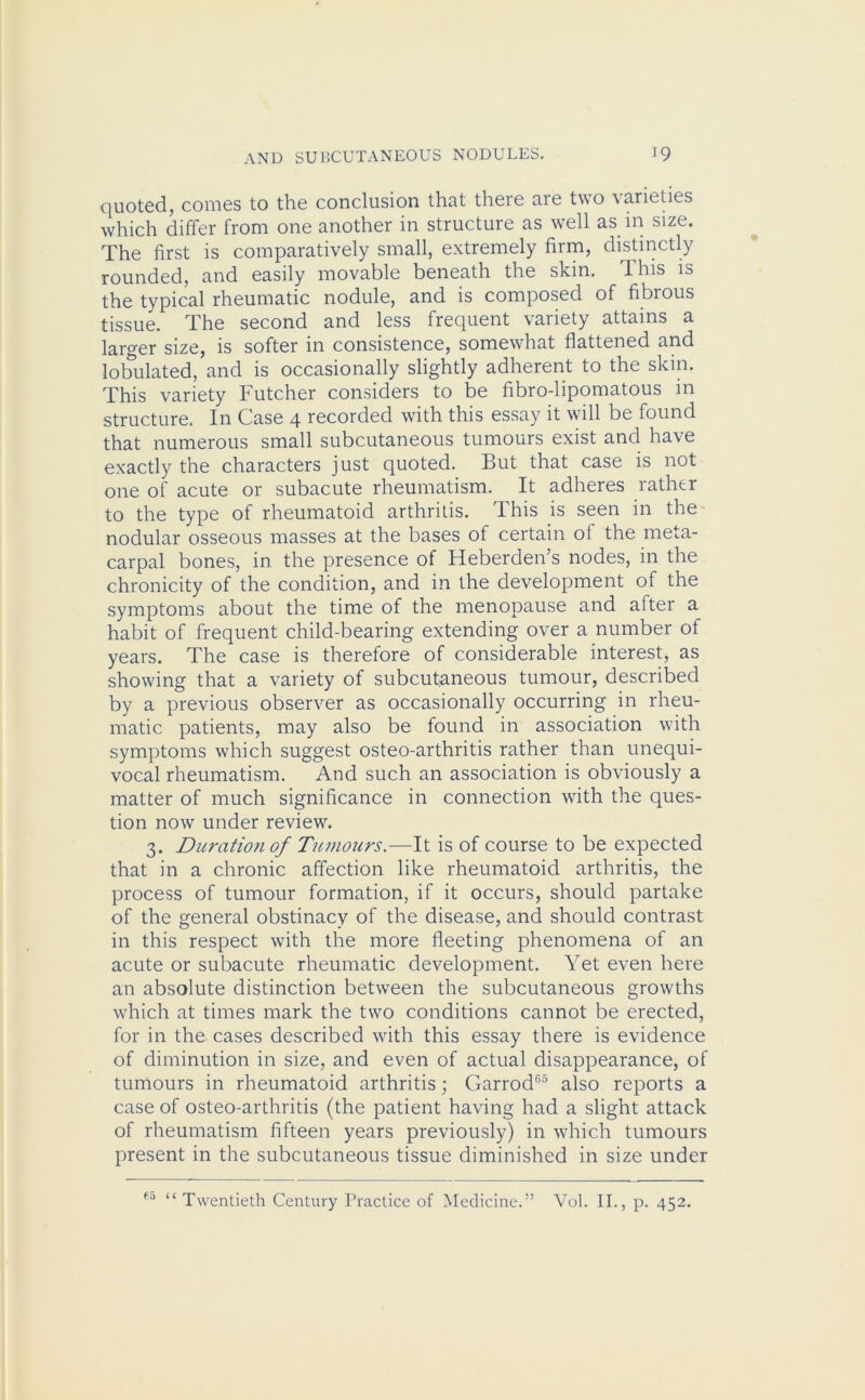 quoted, comes to the conclusion that there are two varieties which differ from one another in structure as well as in size. The first is comparatively small, extremely firm, distinctly rounded, and easily movable beneath the skin. This is the typical rheumatic nodule, and is composed of fibrous tissue. The second and less frequent variety attains a larger size, is softer in consistence, somewhat flattened and lobulated, and is occasionally slightly adherent to the skin. This variety Futcher considers to be fibro-lipomatous in structure. In Case 4 recorded with this essay it will be found that numerous small subcutaneous tumours exist and have exactly the characters just quoted. But that case is not one of acute or subacute rheumatism. It adheres rather to the type of rheumatoid arthritis. This is seen in the nodular osseous masses at the bases of certain of the meta- carpal bones, in. the presence of Heberden’s nodes, in the chronicity of the condition, and in the development of the symptoms about the time of the menopause and after a habit of frequent child-bearing extending over a number of years. The case is therefore of considerable interest, as showing that a variety of subcutaneous tumour, described by a previous observer as occasionally occurring in rheu- matic patients, may also be found in association with symptoms which suggest osteo-arthritis rather than unequi- vocal rheumatism. And such an association is obviously a matter of much significance in connection with the ques- tion now under review. 3. Duration of Tumours.—It is of course to be expected that in a chronic affection like rheumatoid arthritis, the process of tumour formation, if it occurs, should partake of the general obstinacy of the disease, and should contrast in this respect with the more fleeting phenomena of an acute or subacute rheumatic development. Yet even here an absolute distinction between the subcutaneous growths which at times mark the two conditions cannot be erected, for in the cases described with this essay there is evidence of diminution in size, and even of actual disappearance, of tumours in rheumatoid arthritis; Garrod65 also reports a case of osteo-arthritis (the patient having had a slight attack of rheumatism fifteen years previously) in which tumours present in the subcutaneous tissue diminished in size under