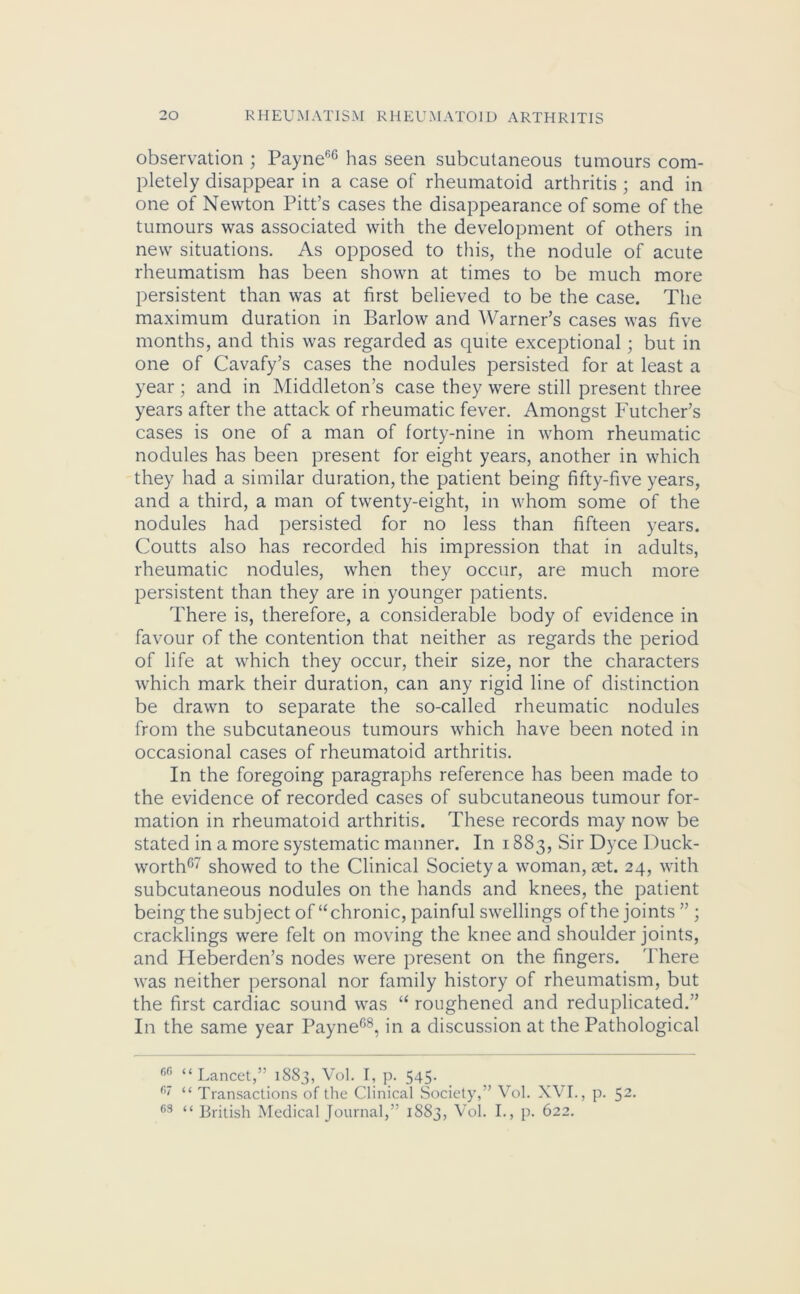 observation ; PayneG6 has seen subcutaneous tumours com- pletely disappear in a case of rheumatoid arthritis ; and in one of Newton Pitt’s cases the disappearance of some of the tumours was associated with the development of others in new situations. As opposed to this, the nodule of acute rheumatism has been shown at times to be much more persistent than was at first believed to be the case. The maximum duration in Barlow and Warner’s cases was five months, and this was regarded as quite exceptional; but in one of Cavafy’s cases the nodules persisted for at least a year ; and in Middleton’s case they were still present three years after the attack of rheumatic fever. Amongst Futcher’s cases is one of a man of forty-nine in whom rheumatic nodules has been present for eight years, another in which they had a similar duration, the patient being fifty-five years, and a third, a man of twenty-eight, in whom some of the nodules had persisted for no less than fifteen years. Coutts also has recorded his impression that in adults, rheumatic nodules, when they occur, are much more persistent than they are in younger patients. There is, therefore, a considerable body of evidence in favour of the contention that neither as regards the period of life at which they occur, their size, nor the characters which mark their duration, can any rigid line of distinction be drawn to separate the so-called rheumatic nodules from the subcutaneous tumours which have been noted in occasional cases of rheumatoid arthritis. In the foregoing paragraphs reference has been made to the evidence of recorded cases of subcutaneous tumour for- mation in rheumatoid arthritis. These records may now be stated in a more systematic manner. In 1883, Sir Dyce Duck- worth67 showed to the Clinical Society a woman, aet. 24, with subcutaneous nodules on the hands and knees, the patient being the subject of “chronic, painful swellings of the joints ” ; cracklings were felt on moving the knee and shoulder joints, and Heberden’s nodes were present on the fingers. There was neither personal nor family history of rheumatism, but the first cardiac sound was “ roughened and reduplicated.” In the same year Payne68, in a discussion at the Pathological f,G “Lancet,” 1883, Vol. I, p. 545. f>' “ Transactions of the Clinical Society,” Vol. XVI., p. 52- 63 British Medical Journal,” 1883, Vol. I., p. 622.