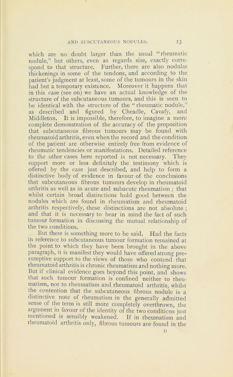 which are no doubt larger than the usual “rheumatic nodule,” but others, even as regards size, exactly corre- spond to that structure. Further, there are also nodular thickenings in some of the tendons, and according to the patient’s judgment at least, some of the tumours in the skin had but a temporary existence. Moreover it happens that in this case (see on) we have an actual knowledge of the structure of the subcutaneous tumours, and this is seen to be identical with the structure of the “ rheumatic nodule,” as described and figured by Cheadle, Cavafy, and Middleton. It is impossible, therefore, to imagine a more complete demonstration of the accuracy of the proposition that subcutaneous fibrous tumours may be found with rheumatoid arthritis, even when the record and the condition of the patient are otherwise entirely free from evidence of rheumatic tendencies or manifestations. Detailed reference to the other cases here reported is not necessary. They support more or less definitely the testimony which is offered by the case just described, and help to form a distinctive body of evidence in favour of the conclusions that subcutaneous fibrous tumours develop in rheumatoid arthritis as well as in acute and subacute rheumatism : that whilst certain broad distinctions hold good between the nodules which are found in rheumatism and rheumatoid arthritis respectively, these distinctions are not absolute ; and that it is necessary to bear in mind the fact of such tumour formation in discussing the mutual relationship of the two conditions. But there is something more to be said. Had the facts in reference to subcutaneous tumour formation remained at the point to which they have been brought in the above paragraph, it is manifest they would have offered strong pre- sumptive support to the views of those who contend that rheumatoid arthritis is chronic rheumatism and nothing more. But if clinical evidence goes beyond this point, and shows that such tumour formation is confined neither to rheu- matism, nor to rheumatism and rheumatoid arthritis, whilst the contention that the subcutaneous fibrous nodule is a distinctive note of rheumatism in the generally admitted sense of the term is still more completely overthrown, the argument in favour of the identity of the two conditions just mentioned is sensibly weakened. If in rheumatism and rheumatoid arthritis only, fibrous tumours are found in the D