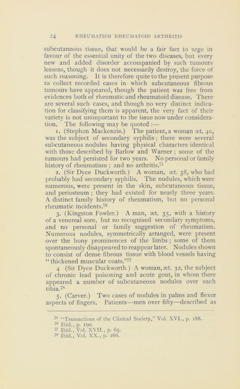 subcutaneous tissue, that would be a fair fact to urge in favour of the essential unity of the two diseases, but every new and added disorder accompanied by such tumours lessens, though it does not necessarily destroy, the force of such reasoning. It is therefore quite to the present purpose to collect recorded cases in which subcutaneous fibrous tumours have appeared, though the patient was free from evidences both of rheumatic and rheumatoid disease. There are several such cases, and though no very distinct indica- tion for classifying them is apparent, the very fact of their variety is not unimportant to the issue now under considera- tion. The following may be quoted :— 1. (Stephen Mackenzie.) The patient,a woman eet. 40, was the subject of secondary syphilis; there were several subcutaneous nodules having physical characters identical with those described by Barlow and Warner; some of the tumours had persisted for two years. No personal or family history of rheumatism ; and no arthritis.75 2. (Sir Dyce Duckworth.) A woman, aet. 38, who had probably had secondary syphilis. The nodules, which were numerous, were present in the skin, subcutaneous tissue, and periosteum ; they had existed for nearly three years. A distinct family history of rheumatism, but no personal rheumatic incidents.76 3. (Kingston Fowler.) A man, aet. 35, with a history of a venereal sore, but no recognised secondary symptoms, and no personal or family suggestion of rheumatism. Numerous nodules, symmetrically arranged, were present over the bony prominences of the limbs ; some of them spontaneously disappeared to reappear later. Nodules shown to consist of dense fibrous tissue with blood vessels having “thickened muscular coats.”77 4 (Sir Dyce Duckworth.) A woman,aet. 32, the subject of chronic lead poisoning and acute gout, in whom there appeared a number of subcutaneous nodules over each tibia.78 5. (Carver.) Two cases of nodules in palms and flexor aspects of fingers. Patients—men over fifty—described as 75 “Transactions of the Clinical Society,” Vol. XVI., p. 188. 76 Ibid., p. 190. 77 Ibid., Vol. XVII., p. 65. 78 Ibid., Vol. XX., p. 266.