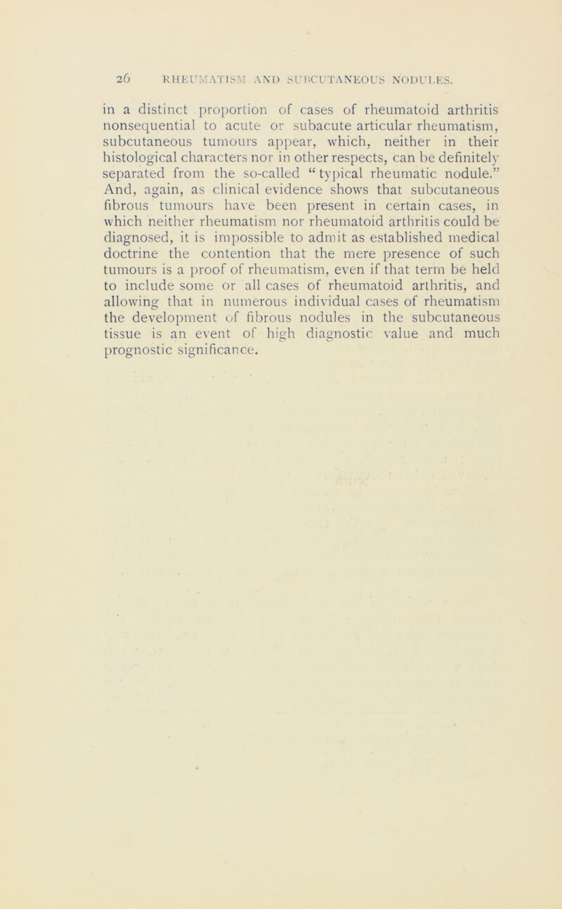 in a distinct proportion of cases of rheumatoid arthritis nonsequential to acute or subacute articular rheumatism, subcutaneous tumours appear, which, neither in their histological characters nor in other respects, can be definitely separated from the so-called “ typical rheumatic nodule.” And, again, as clinical evidence shows that subcutaneous fibrous tumours have been present in certain cases, in which neither rheumatism nor rheumatoid arthritis could be diagnosed, it is impossible to admit as established medical doctrine the contention that the mere presence of such tumours is a proof of rheumatism, even if that term be held to include some or all cases of rheumatoid arthritis, and allowing that in numerous individual cases of rheumatism the development of fibrous nodules in the subcutaneous tissue is an event of high diagnostic value and much prognostic significance.