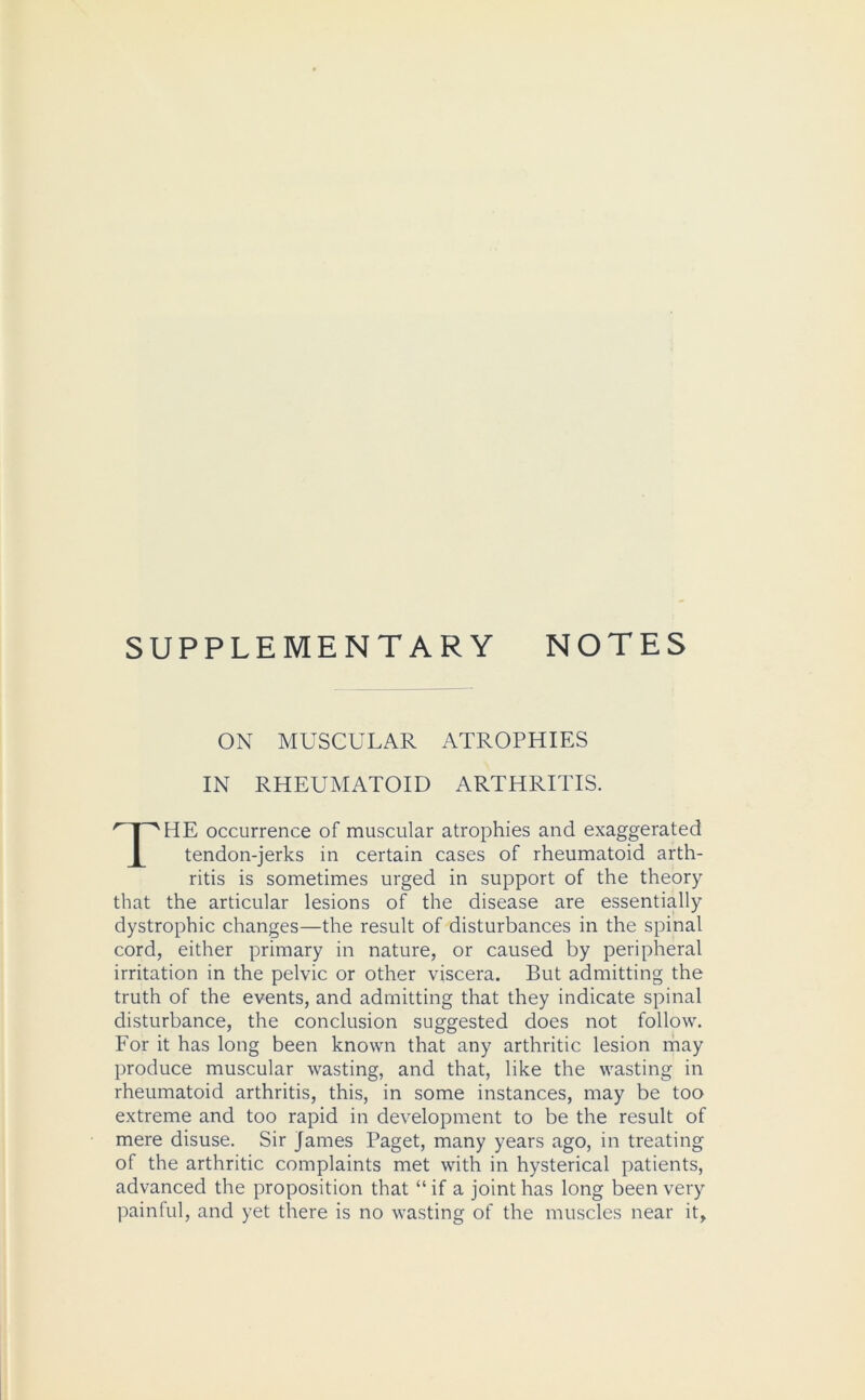 SUPPLEMENTARY NOTES ON MUSCULAR ATROPHIES IN RHEUMATOID ARTHRITIS. THE occurrence of muscular atrophies and exaggerated tendon-jerks in certain cases of rheumatoid arth- ritis is sometimes urged in support of the theory that the articular lesions of the disease are essentially dystrophic changes—the result of disturbances in the spinal cord, either primary in nature, or caused by peripheral irritation in the pelvic or other viscera. But admitting the truth of the events, and admitting that they indicate spinal disturbance, the conclusion suggested does not follow. For it has long been known that any arthritic lesion may produce muscular wasting, and that, like the wasting in rheumatoid arthritis, this, in some instances, may be too extreme and too rapid in development to be the result of mere disuse. Sir James Paget, many years ago, in treating of the arthritic complaints met with in hysterical patients, advanced the proposition that “ if a joint has long been very painful, and yet there is no wasting of the muscles near it.