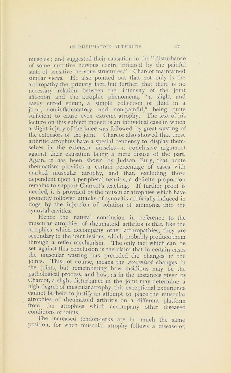 muscles ; and suggested their causation in the“ disturbance of some nutritive nervous centre irritated by the painful state of sensitive nervous structures.” Charcot maintained similar views. He also pointed out that not only is the arthropathy the primary fact, but further, that there is no necessary relation between the intensity of the joint affection and the atrophic phenomena, “ a slight and easily cured sprain, a simple collection of fluid in a joint, non-inflammatory and non-painful,” being quite sufficient to cause even extreme atrophy. The text of his lecture on this subject indeed is an individual case in which a slight injury of the knee was followed by great wasting of the extensors of the joint. Charcot also showed that these arthritic atrophies have a special tendency to display them- selves in the extensor muscles—a conclusive argument against their causation being a mere disuse of the pa-rt. Again, it has been shown by Judson Bury, that acute rheumatism provides a certain percentage of cases with marked muscular atrophy, and that, excluding those dependent upon a peripheral neuritis, a definite proportion remains to support Charcot’s teaching. If further proof is needed, it is provided by the muscular atrophies which have promptly followed attacks of synovitis artificially induced in dogs by the injection of solution of ammonia into the synovial cavities. Hence the natural conclusion in reference to the muscular atrophies of rheumatoid arthritis is that, like the atrophies which accompany other arthropathies, they are secondary to the joint lesions, which probably produce them through a reflex mechanism. The only fact which can be set against this conclusion is the claim that in certain cases the muscular wasting has preceded the changes in the joints. This, of course, means the recognised changes in the joints, but remembering how insidious may be the pathological process, and how, as in the instances given by Charcot, a slight disturbance in the joint may determine a high degree of muscular atrophy, this exceptional experience cannot be held to justify an attempt to place the muscular atrophies of rheumatoid arthritis on a different platform from the atrophies which accompany other diseased conditions of joints. d he increased tendon-jerks are in much the same position, for when muscular atrophy follows a disease of,