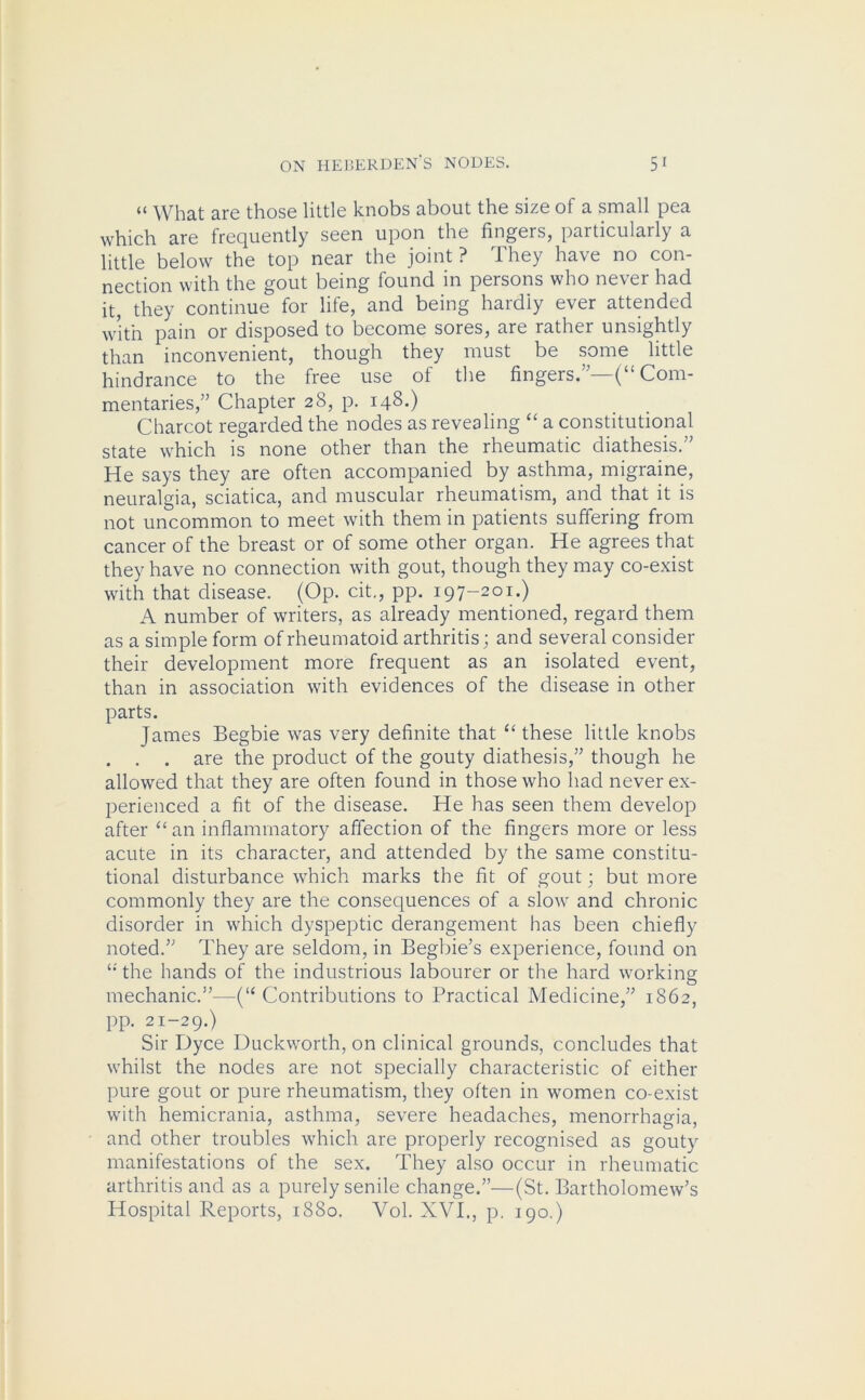 “ What are those little knobs about the size of a small pea which are frequently seen upon the fingers, particularly a little below the top near the joint? They have no con- nection with the gout being found in persons who never had it, they continue for life, and being hardly ever attended with pain or disposed to become sores, are rather unsightly than inconvenient, though they must be some little hindrance to the free use of the fingers.”—-(“ Com- mentaries,” Chapter 28, p. 148.) Charcot regarded the nodes as revealing “ a constitutional state which is none other than the rheumatic diathesis.” He says they are often accompanied by asthma, migraine, neuralgia, sciatica, and muscular rheumatism, and that it is not uncommon to meet with them in patients suffering from cancer of the breast or of some other organ. He agrees that they have no connection with gout, though they may co-exist with that disease. (Op. cit., pp. 197-201.) A number of writers, as already mentioned, regard them as a simple form of rheumatoid arthritis; and several consider their development more frequent as an isolated event, than in association with evidences of the disease in other parts. James Begbie was very definite that “ these little knobs . . . are the product of the gouty diathesis,” though he allowed that they are often found in those who had never ex- perienced a fit of the disease. He has seen them develop after “ an inflammatory affection of the fingers more or less acute in its character, and attended by the same constitu- tional disturbance which marks the fit of gout; but more commonly they are the consequences of a slow and chronic disorder in which dyspeptic derangement has been chiefly noted.” They are seldom, in Begbie’s experience, found on t: the hands of the industrious labourer or the hard working mechanic.”—(“ Contributions to Practical Medicine,” 1862, pp. 21-29.) Sir Dyce Duckworth, on clinical grounds, concludes that whilst the nodes are not specially characteristic of either pure gout or pure rheumatism, they often in women co-exist with hemicrania, asthma, severe headaches, menorrhagia, and other troubles which are properly recognised as gouty manifestations of the sex. They also occur in rheumatic arthritis and as a purely senile change.”—(St. Bartholomew’s Hospital Reports, 1880. Yol. XVI., p. 190.)